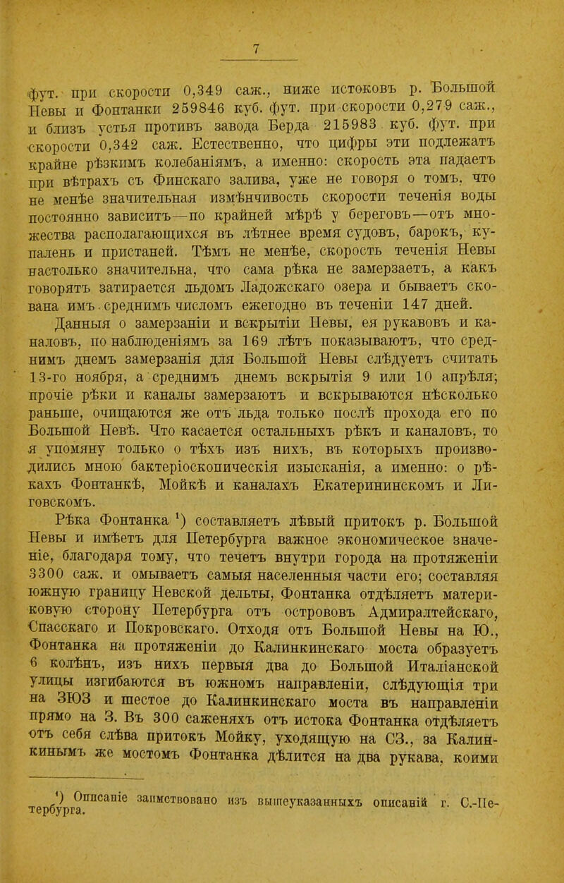 фут. при скорости 0,349 саж., ниже истоковъ р. Большой Невы и Фонтанки 259846 куб. фут. при скорости 0,279 саж., и близъ устья противъ завода Берда 215983 куб. фут. при •скорости 0,342 саж. Естественно, что цифры эти подлежатъ крайне рѣзкимъ колебаніямъ, а именно: скорость эта падаетъ при вѣтрахъ съ Финскаго залива, уже не говоря о томъ, что не менѣе значительная измѣнчивость скорости теченія воды постоянно зависитъ—по крайней мѣрѣ у береговъ—отъ мно- жества располагающихся въ лѣтнее время судовъ, барокъ, ку- паленъ и пристаней. Тѣмъ не менѣе, скорость теченія Невы настолько значительна, что сама рѣка не замерзаетъ, а какъ говорятъ затирается льдомъ Ладожскаго озера и бываетъ ско- вана имъ. среднимъ числомъ ежегодно въ теченіи 147 дней. Данныя о замерзаніи и вскрытіи Невы, ея рукавовъ и ка- наловъ, по наблюденіямъ за 169 лѣтъ показываютъ, что сред- нимъ днемъ замерзанія для Большой Невы слѣдуетъ считать 13-го ноября, а среднимъ днемъ вскрытія 9 или 10 апрѣля; прочіе рѣки и каналы замерзаютъ и вскрываются нѣсколько раньше, очищаются же отъ льда только послѣ прохода его по Большой Невѣ. Что касается остальныхъ рѣкъ и каналовъ, то я упомяну только о тѣхъ изъ нихъ, въ которыхъ произво- дились мною бактеріоскопическія изысканія, а именно: о рѣ- кахъ Фонтанкѣ, Мойкѣ и каналахъ Екатерининскомъ и Ли- товскомъ. Рѣка Фонтанка ‘) составляетъ лѣвый притокъ р. Большой Невы и имѣетъ для Петербурга важное экономическое значе- ніе, благодаря тому, что течетъ внутри города на протяженіи 3300 саж. и омываетъ самыя населенныя части его; составляя южную границу Невской дельты, Фонтанка отдѣляетъ матери- ковую сторону Петербурга отъ острововъ Адмиралтейскаго, Бпасскаго и Покровскаго. Отходя отъ Большой Невы на Ю., Фонтанка на протяженіи до Калинкинскаго моста образуетъ 6 колѣнъ, изъ нихъ первыя два до Большой Италіанской улицы изгибаются въ южномъ направленіи, слѣдующія три на ЗЮЗ и шестое до Калинкинскаго моста въ направленіи прямо на 3. Въ 300 саженяхъ отъ истока Фонтанка отдѣляетъ отъ себя слѣва притокъ Мойку, уходящую на СЗ., за Калин- кинымъ же мостомъ Фонтанка дѣлится на два рукава, коими *) Описаніе тербурга. заимствовано изъ вышеуказанныхъ описаній г. С.-ІІе-