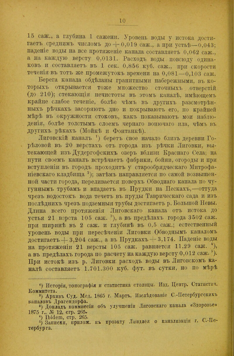 15 саж., а глубина 1 сажени. Уровень воды у истока дости- гаетъ среднимъ числомъ до Д-0,019 саж., а при устьѣ—0,043; паденіе воды на все протяженіе канала составляетъ 0,062 саж., а на каждую версту 0,0131. Расходъ воды повсюду одина- ковъ и составляетъ въ 1 сек. 0,856 куб. саж.. при скорости теченія въ тотъ же промежутокъ времени на 0,081—0,103 саж. Берега канала обдѣланы гранитными набережными, въ ко- торыхъ открывается тоже множество сточныхъ отверстій (до 210); стекающія нечистоты въ этомъ каналѣ, имѣющемъ крайне слабое теченіе, болѣе чѣмъ въ другихъ разсмотрѣн- ныхъ рѣчкахъ засоряютъ дно и покрываютъ его, по крайней мѣрѣ въ окружности стоковъ, какъ показываютъ мои наблю- денія, болѣе толстымъ слоемъ чернаго вонючаго ила, чѣмъ въ другихъ рѣкахъ (Мойкѣ и Фонтанкѣ). Миговскій каналъ *) беретъ свое начало близъ деревни Го- рѣловой въ 20 верстахъ отъ города изъ рѣчки Лиговки, вы- текающей изъ Дудергофскихъ озеръ вблизи Краснаго Села; на пути своемъ каналъ встрѣчаетъ фабрики, бойни, огороды и при вступленіи въ городъ проходитъ у старообрядческаго Митрофа- ніевскаго кладбища * 2); затѣмъ направляется по самой возвышен- ной части города, переливается поверхъ Обводнаго канала по чу- гуннымъ трубамъ и впадаетъ въ Прудки на Пескахъ,—оттуда чрезъ водостокъ вода течетъ въ пруды Таврическаго сада и изъ послѣднихъ чрезъ подземныя трубы достигаетъ р. Большой Невы. Длина всего протяженія Миговскаго канала отъ истока до устья 21 верста 105 саж. 3), а въ предѣлахъ города 3502 саж. при ширинѣ въ 2 саж. и глубинѣ въ 0,5 саж.; естественный уровень воды при пересѣченіи Лиговки Обводнымъ каналомъ достигаетъ^-3,204 саж., а въ Прудкахъ-р3,174. Паденіе воды на протяженіи 21 версты 105 саж. равняется 11,29 саж. 4), а въ предѣлахъ города по расчету на каждую версту 0,012 саж;5). При истокѣ изъ р. Лиговки расходъ воды въ Лиговскомъ ка- налѣ составляетъ 1.701.300 куб. фут. въ сутки, но по мѣрѣ <) Исторія, топографія п статистика столицы. Изд. Центр. Статистич. Комитета 2) Архивъ Суд. Мед. 1865 г. Мартъ. Изслѣдованіе С.-Петербургскихъ каналовъ Драгендорфа. 3) Докладъ коммиссіи объ улучшеніи Лпговскаго канала «Здоровье» 1875 г., № 12, стр. 265. 4) ІЬісіеш, стр. 265- л Па 6) Записки, ирплож. къ проэкту Ливдлея о канализаціи г. ь.-пе- тербурга.