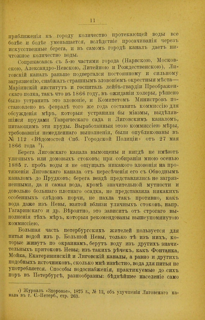 приближенія къ городу количество протекающей воды все болѣе и болѣе уменьшается, вслѣдствіе просачиванія черезъ искусственные берега, и въ самомъ городѣ каналъ даетъ ни- чтожное количество воды. Соприкасаясь съ 5-ю частями города (Нарвскою, Москов- скою, Александро-Невскою, Литейною и Рождественскою), Ли- товскій каналъ раньше подвергался постоянному и сильному загрязненію, снабжалъ страшнымъ зловоніемъ окрестныя мѣста— Маріинскій институтъ и госпиталь лейбъ-гвардіи Преображен- скаго полка, такъ что въ 1866 году, въ ожиданіи холеры, рѣшено было устранить это зловоніе, и Комитетомъ Министровъ по- становлено въ февралѣ того же года составить коммиссію для обсужденія мѣръ, которыя устранили бы міазмы, выдѣляв- шіяся прудами Таврическаго сада и Литовскимъ каналомъ, питающимъ эти пруды. Выработанныя этою коммиссіею мѣры, требовавшія немедленнаго выполненія, были опубликованы въ № 112 «Вѣдомостей Спб. Городской Полиціи» отъ 27 мая 1866 года ’). Берега Лиговскаго канала вымощены и нигдѣ не имѣютъ уличныхъ или домовыхъ стоковъ; при собираніи мною осенью 1885 г. пробъ воды я не ощущалъ никакого зловонія на про- тяженіи Лиговскаго канала отъ пересѣченія его съ Обводнымъ каналомъ до Прудковъ; берега вездѣ представлялись не загряз- ненными, да и самая вода, кромѣ значительной мутности и довольно большаго плотнаго осадка, не представляла никакихъ особенныхъ слѣдовъ порчи, не пахла такъ противно, какъ вода даже изъ Невы, взятой вблизи уличныхъ стоковъ, напр. Гагаринскаго и др. Вѣроятно, это зависитъ отъ строгаго вы- полненія тѣхъ мѣръ, которыя рекомендованы вышеупомянутою коммиссіею. Большая часть петербургскихъ жителей пользуется для питья водой изъ р. Большой Невы, только тѣ изъ нихъ, ко- торые живутъ по окраинамъ, берутъ воду изъ другихъ значи- тельныхъ притоковъ Невы; изъ такихъ рѣчекъ, какъ Фонтанка, Мойка, Екатерининскій и Лиговскій каналы, а равно и другихъ подобныхъ источниковъ, сколько мнѣ извѣстно, вода для питья не употребляется. Способы водоснабженія, практикуемые до сихъ поръ въ Петербургѣ, разнообразны: бѣднѣйшее населеніе само О Журналъ «Здоровье», 1875 г., № 12, объ улучшеніи Лиговскаго ка- нала въ г. С.-ІІетерб., стр. 263.