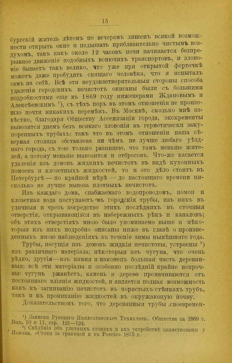 бѵргскій житель лѣтомъ по вечерамъ лишенъ всякой возмож- ности открыть окно и подышать приблизительно чистымъ воз- духомъ, такъ какъ около 12 часовъ ночи начинается безпре- рывное’движеніе подобныхъ вонючихъ транспортовъ, и злово- ніе бываетъ такъ велико, что уже при открытой форточкѣ можетъ даже пробудить спящаго человѣка, что я испыталъ самъ на себѣ. Всѣ эти неудовлетворительныя стороны способа удаленія городскихъ нечистотъ описаны были съ большими подробностями еще въ 1869 году инженерами Ждановымъ и Алексѣевскнмъ ’), съ тѣхъ поръ въ этомъ отношеніи не произо- шло почти никакихъ перемѣнъ. Въ Москвѣ, сколько мнѣ из- вѣстно, благодаря Обществу Ассенизаціи города, экскременты вывозятся днемъ безъ всякаго зловонія въ герметически заку- поренныхъ трубахъ; такъ что въ этомъ отношеніи наша сѣ- верная столица обставлена ни чѣмъ не лучше любаго уѣзд- наго города, съ тою только разницею, что тамъ меньше жите- лей, а потому меньше вывозится и отбросовъ. Что-же касается удаленія изъ домовъ жидкихъ нечистотъ въ видѣ кухонныхъ помоевъ и клозетныхъ жидкостей, то и это дѣло стоитъ въ Петербургѣ — по крайней мѣрѣ — до настоящаго времени ни- сколько не лучше вывоза плотныхъ нечистотъ. Изъ каждаго дома, снабжаемаго водопроводомъ, помои и клозетная вода поступаютъ въ городскія трубы, изъ нихъ въ уличныя и чрезъ посредство этихъ послѣднихъ въ сточныя отверстія, открывающіяся въ набережныхъ рѣкъ и каналовъ; объ этихъ отверстіяхъ мною было упоминаемо выше и нѣко- торыя изъ нихъ подробно описаны ниже въ главѣ о произве- денныхъ мною наблюденіяхъ въ теченіе зимы нынѣшняго года. Трубы, несущія изъ домовъ жидкія нечистоты, устроены 2) изъ различнаго матеріала; нѣкоторыя изъ чугуна, что очень рѣдко, другія—изъ камня и наконецъ большая часть деревян- ныя; всѣ эти матеріалы и особенно послѣдній крайне непроч- ны: чугунъ ржавѣетъ, камень и дерево промачиваются отъ постояннаго вліянія жидкостей, и является полная возможность какъ къ загниванію нечистотъ въ пористыхъ стѣнкахъ трубъ, такъ и къ прониканію жидкостей въ окружающую почву. Доказательствомъ того, что деревянныя трубы хвоевремен- ') Записки Русскаго Императорскаго Техшіческ. Общества за 1869 г. Выи. 10 и 11, стр. 121—124. , 2) Свѣдѣніи объ уличныхъ стокахъ и ихъ устройствѣ заимствованы у Попова. «Стоки за границей и въ Россіи» 1875 г.