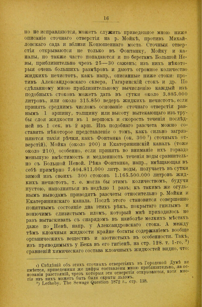 но не исправляются, можетъ служитъ приведенное мною ниже описаніе стопнаго отверстія на р. Мойкѣ, противъ Михай- ловскаго сада и вблизи Конюшеннаго моста. Стопныя отвер- стія открываются не только въ Фонтанку, Мойку и ка- налы. но также насто попадаются и по берегамъ Большой Не- вы, приблизительно презъ 25 — 30 саженъ; изъ нихъ нѣкото- рыя очень большихъ размѣровъ и даютъ огромное колипество жидкихъ нечистотъ, какъ напр., описанные ниже стоки: про- тивъ Александровскаго сквера, Гагаринскій стокъ и др. По сдѣланному мною приблизительному вычисленію каждый изъ подобныхъ стоковъ можетъ дать въ сутки около 3.885.000 литровъ, или около 315.850 ведеръ жидкихъ нечистотъ, если принять среднимъ числомъ основаніе сточнаго отверстія рав- нымъ 1 аршину, толщину или высоту вытекающаго изъ тру- бы слоя жидкости въ 1 вершокъ и скорость теченія послѣд- ней въ 1 сек. въ 2 арш. Изъ подобнаго разсчета можно со- ставить нѣкоторое представленіе о томъ, какъ сильно загряз- няются такія рѣчки, какъ Фонтанка (ок. 300 ‘) сточныхъ от- верстій), Мойка (около 200) и Екатерининскій каналъ (тоже около 210), особенно, если принять во вниманіе ихъ гораздо меньшую вмѣстимость и медленность теченія воды сравнитель- но съ Большой Невой. Рѣка Фонтанка, напр., вмѣщающая въ себѣ примѣрно 7.404.811.000 литр, воды, получаетъ въ сутки зимой изъ своихъ 300 стоковъ 1.165.500.000 литровъ жид- кихъ нечистотъ, т. е. могла бы этимъ количествомъ, будучи пустою, наполняться въ недѣлю 1 разъ; къ такимъ же огуль- нымъ выводамъ приводятъ разсчеты относительно р. Мойки и Екатерининскаго канала. Послѣ этого становится совершенно понятнымъ состояніе дна этихъ рѣкъ, покрытаго гнилымъ и вонючимъ слизистымъ иломъ, который мнѣ приходилось не разъ вытаскивать съ снарядомъ въ наиболѣе мелкихъ мѣстахъ даже по т Невѣ, напр. у Александровскаго стока. А между тѣмъ клоачныя жидкости крайне богаты содержаніемъ вообще органическихъ веществъ и азотистыхъ въ особенности. Гакъ, изъ приводимыхъ у Бека въ его гигіенѣ, на стр. 128. т. 1-го, ) сравненій химическаго состава клоачныхъ жидкостей видно, что. «) Свѣдѣній объ этихъ сточныхъ отверстіяхъ въ ^умя^ пе_ имѣется приведенныя же цифры составлены мною прполизителъно, нованШ’разстоХ^резъ Гшіорыя эти отверстія открываются, хотя мно- гія изъ нихъ можетъ быть были скрыты льдомъ. *) ЬеЫіеѣу. ТЬе Зеѵѵаде (^иезііоп 18/2 г., стр. 138.