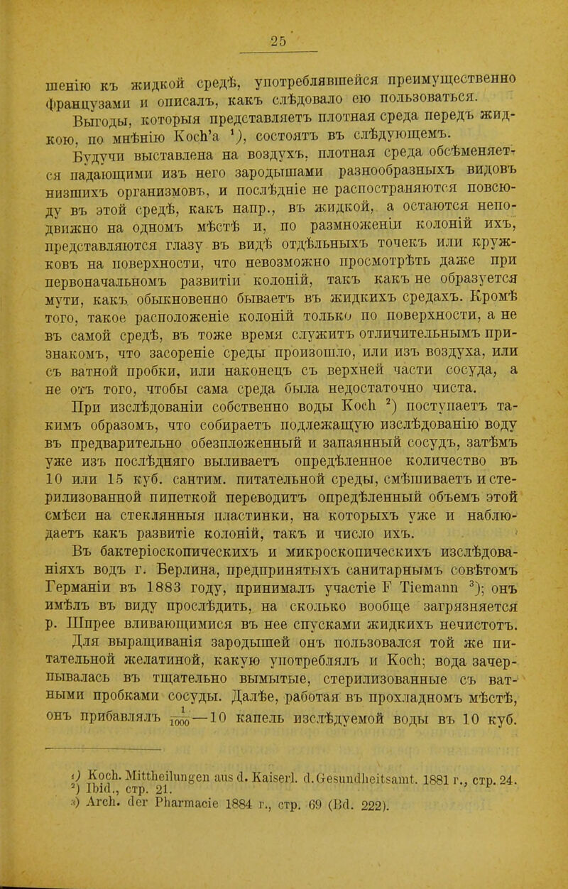 шенію къ жидкой средѣ, употреблявшейся преимущественно французами и описалъ, какъ слѣдовало ею пользоваться. Выгоды, которыя представляетъ плотная среда передъ жид- кою. по мнѣнію КосЪ’а '), состоятъ въ слѣдующемъ. Будучи выставлена на воздухъ, плотная среда обсѣменяет- ся падающими изъ него зародышами разнообразныхъ видовъ низшихъ организмовъ, и послѣдніе не распостраняются повсю- ду въ этой средѣ, какъ напр., въ жидкой, а остаются непо- движно на одномъ мѣстѣ и, по размноженіи колоній ихъ, представляются глазу въ видѣ отдѣльныхъ точекъ или круж- ковъ на поверхности, что невозможно просмотрѣть даже при первоначальномъ развитіи колоній, такъ какъ не образуется мути, какъ обыкновенно бываетъ въ жидкихъ средахъ. Кромѣ того, такое расположеніе колоній только по поверхности, а не въ самой средѣ, въ тоже время служитъ отличительнымъ при- знакомъ, что засореніе среды произошло, или изъ воздуха, или съ ватной пробки, или наконецъ съ верхней части сосуда, а не отъ того, чтобы сама среда была недостаточно чиста. При изслѣдованіи собственно воды Косѣ 2) поступаетъ та- кимъ образомъ, что собираетъ подлежащую изслѣдованію воду въ предварительно обезпложенный и запаянный сосудъ, затѣмъ уже изъ послѣдняго выливаетъ опредѣленное количество въ 10 или 15 куб. сантим, питательной среды, смѣшиваетъ и сте- рилизованной пипеткой переводитъ опредѣленный объемъ этой смѣси на стеклянныя пластинки, на которыхъ уже и наблю- даетъ какъ развитіе колоній, такъ и число ихъ. Въ бактеріоскопическихъ и микроскопическихъ изслѣдова- ніяхъ водъ г. Берлина, предпринятыхъ санитарнымъ совѣтомъ Германіи въ 1883 году, принималъ участіе Г Тіетанп 3); онъ имѣлъ въ виду прослѣдить, на сколько вообще загрязняется р. Шпрее вливающимися въ нее спусками жидкихъ нечистотъ. Для выращиванія зародышей онъ пользовался той же пи- тательной желатиной, какую употреблялъ и Косѣ; вода зачер- пывалась въ тщательно вымытые, стерилизованные съ ват- ными пробками сосуды. Далѣе, работая въ прохладномъ мѣстѣ, онъ прибавлялъ “ —10 капель изслѣдуемой воды въ 10 куб. О КосЪ. МіМЁеіІипдеп аиз сі. Каізегі. сІ.СгезшкІІіеКзапП. 1881 г., стр. 24. 3) ІЪкІ., стр. 21. я) АгсЪ. сіег РЬагтасіе 1884 г., стр. 69 (Всі. 222).