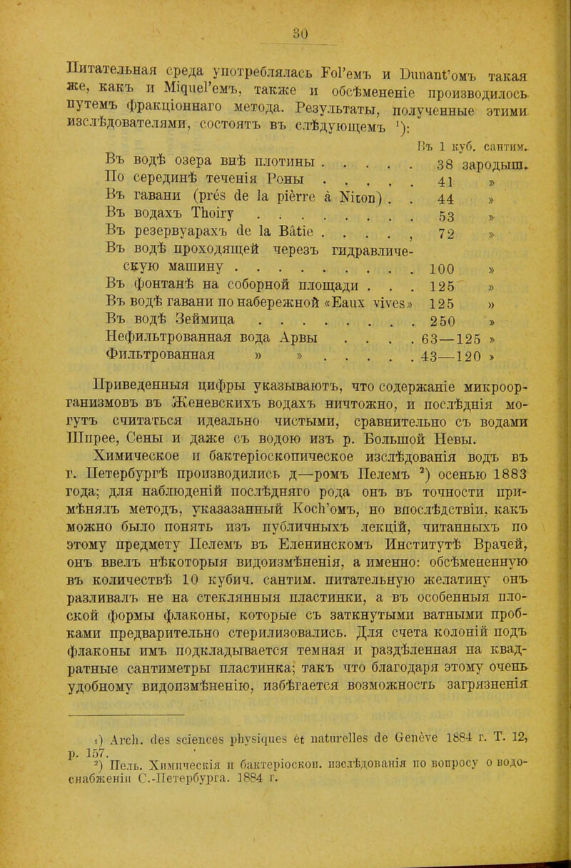 итательная среда употреблялась Еоі’емъ и ІЭішапРомъ такая же, какъ и Мщиеі емъ, также и обсѣмененіе производилось путемъ фракціоннаго метода. Результаты, полученные этими изслѣдователями, состоятъ въ слѣдующемъ '): Нъ 1 куб. сантим. Въ водѣ озера внѣ плотины .... 38 зародыш. По серединѣ теченія Роны . . 41 Въ гавани (ргё§ сіе Іа ріёіте а Шоп) . 44 » Въ водахъ ТЬоігу 53 » Въ резервуарахъ сіе Іа Ваііе .... 72 » Въ водѣ проходящей черезъ гидравличе- скую машину 100 » Въ фонтанѣ на соборной площади . . . 125 » Въ водѣ гавани по набережной «Еаих ѵіѵез» 125 » Въ водѣ Зеймица 250 » Нефильтрованная вода Арвы . . . . 63 — 125 » Фильтрованная » » 43—120 » Приведенныя цифры указываютъ, что содержаніе микроор- ганизмовъ въ Женевскихъ водахъ ничтожно, и послѣднія мо- гутъ считаться идеально чистыми, сравнительно съ водами Шпрее, Сены и даже съ водою изъ р. Большой Невы. Химическое и бактеріоскопическое изслѣдованія водъ въ г. Петербургѣ производились д—ромъ Пелемъ * 2 *) осенью 1883 года; для наблюденій послѣдняго рода онъ въ точности при- мѣнялъ методъ, указазанный Косіі’омъ, но впослѣдствіи, какъ можно было понять изъ публичныхъ лекцій, читанныхъ по этому предмету Пелемъ въ Еленинскомъ Институтѣ Врачей, онъ ввелъ нѣкоторыя видоизмѣненія, а именно: обсѣмененную въ количествѣ 10 кубич. сантим, питательную желатпну онъ разливалъ не на стеклянныя пластинки, а въ особенныя пло- ской формы флаконы, которые съ заткнутыми ватными проб- ками предварительно стерилизовались. Для счета колоній подъ флаконы имъ подкладывается темная и раздѣленная на квад- ратные сантиметры пластинка; такъ что благодаря этому7 очень удобному видоизмѣненію, избѣгается возможность загрязненія О Агсіі. сіез 8сіепсез рЬѵбісріез еі иаіпгеііез сіе Селёѵе 188-1 г. Т. 12, р. 157. • , 2) Нель. Химическія л бактерюскоп. лзслѣдовалія ло вопросу о водо- снабженіи С.-Петербурга. 1884 г.