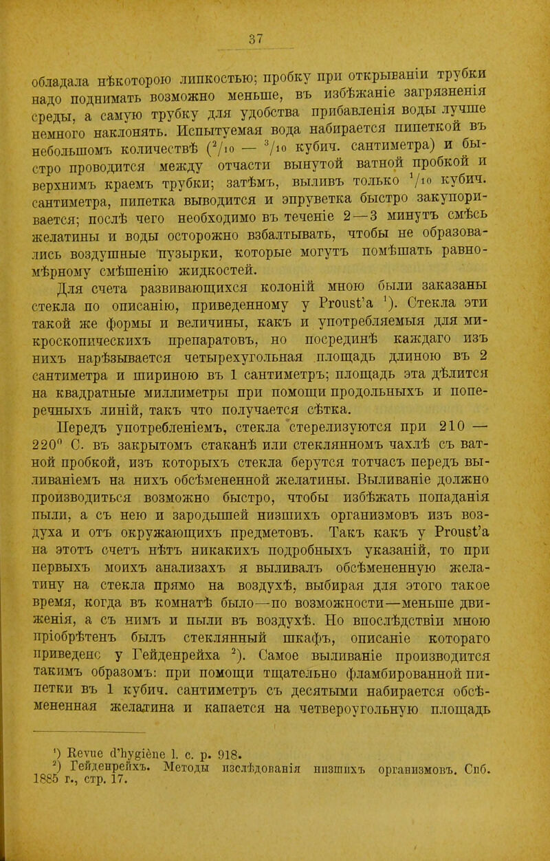 обладала нѣкоторою липкостью; пробку при открываніи трубки надо поднимать возможно меньше, въ избѣжаніе загрязненія среды, а самую трубку для удобства прибавленія воды лучше немного наклонять. Испытуемая вода набирается пипеткой въ небольшомъ количествѣ (2/ю — 'V10 кубич. сантиметра) и бы- стро проводится между отчасти вынутой ватной пробкой и верхнимъ краемъ трубки; затѣмъ, выливъ только /ю кубич. сантиметра, пипетка выводится и эпруветка быстро закупори- вается; послѣ чего необходимо въ теченіе 2— 3 минутъ смѣсь желатины и воды осторожно взбалтывать, чтобы не образова- лись воздушные пузырки, которые могутъ помѣшать равно- мѣрному смѣшенію жидкостей. Для счета развивающихся колоній мною были заказаны стекла по описанію, приведенному у Ргоизі’а '). Стекла эти такой же формы и величины, какъ и употребляемыя для ми- кроскопическихъ препаратовъ, но посрединѣ каждаго изъ нихъ нарѣзывается четырехугольная площадь длиною въ 2 сантиметра и шириною въ 1 сантиметръ; площадь эта дѣлится на квадратные миллиметры при помощи продольныхъ и попе- речныхъ линій, такъ что получается сѣтка. Передъ употребленіемъ, стекла стерелизуются при 210 — 220° С. въ закрытомъ стаканѣ или стеклянномъ чахлѣ съ ват- ной пробкой, изъ которыхъ стекла берутся тотчасъ передъ вы- ливаніемъ на нихъ обсѣмененной желатины. Выливаніе должно производиться возможно быстро, чтобы избѣжать попаданія пыли, а съ нею и зародышей низшихъ организмовъ изъ воз- духа и отъ окружающихъ предметовъ. Такъ какъ у Ргоизі’а на этотъ счетъ нѣтъ никакихъ подробныхъ указаній, то при первыхъ моихъ анализахъ я выливалъ обсѣмененную жела- тину на стекла прямо на воздухѣ, выбирая для этого такое время, когда въ комнатѣ было—по возможности—меньше дви- женія, а съ нимъ и пыли въ воздухѣ. Но впослѣдствіи мною пріобрѣтенъ былъ стеклянный шкафъ, описаніе котораго приведено у Гейденрейха 2). Самое выливаніе производится такимъ образомъ: при помощи тщательно фламбированной пи- петки въ 1 кубич. сантиметръ съ десятыми набирается обсѣ- мененная желатина и капается на четвероугольную площадь ’) Кеѵие сПіудіёпе 1. с. р. 918. 2) Гейденренхъ. Методы изслѣдованія низшихъ организмовъ. Спб. 1885 г., стр. 17.