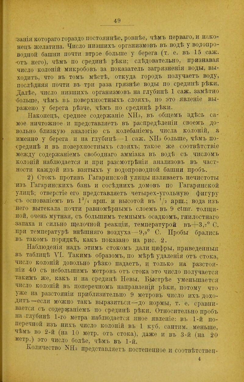 •занія котораго гораздо постояннѣе, ровнѣе, чѣмъ перваго, и нако- нецъ желатина. Число низшихъ организмовъ въ водѣ у водопро- водной башни почти втрое больше у берега (т. е. въ 15 саж. ютъ него), чѣмъ по срединѣ рѣки; слѣдовательно, признавая число колоній микробовъ за показатель загрязненія воды, вы- ходитъ, что въ томъ мѣстѣ, откуда городъ получаетъ воду, послѣдняя почти въ три раза грязнѣе воды по срединѣ рѣки. Далѣе, число низшихъ организмовъ на глубинѣ 1 саж. замѣтно больше, чѣмъ въ поверхностныхъ слояхъ, но это явленіе вы- ражено у берега рѣзче, чѣмъ по срединѣ рѣки. Наконецъ, среднее содержаніе МНз, въ общемъ здѣсь са- мое ничтожное и представляетъ въ распредѣленіи своемъ до- вольно близкую аналогію съ колебаніемъ числа колоній, а именно у берега и на глубинѣ—1 саж. КНз больше, чѣмъ по- срединѣ и въ поверхностныхъ слояхъ; такое же соотвѣтствіе между содержаніемъ свободнаго амміака въ водѣ съ числомъ колоній наблюдается и при разсмотрѣніи анализовъ въ част- ности каждой изъ взятыхъ у водопроводной башни пробъ. 2) Стокъ противъ Гагаринской улицы изливаетъ нечистоты изъ Гагаринскихъ бань и сосѣднихъ домовъ по Гагаринской улицѣ; отверстіе его представляетъ четырех-угольную фигуру съ основаніемъ въ 13Д арш. и высотой въ 72 арш.; вода изъ него вытекала почти равномѣрнымъ слоемъ въ 9 сііпг. толщи- ной, очень мутная, съ большимъ темнымъ осадкомъ, гнилостнаго запаха и сильно щелочной реакціи, температурой въ+Зл0 С. при температурѣ внѣшняго воздуха—9,э° С. Пробы брались въ такомъ порядкѣ, какъ показано на рис. 2. Наблюденія надъ этимъ стокомъ дали цифры, приведенныя въ таблицѣ VI. Такимъ образомъ, по мѣрѣ удаленія отъ стока, число колоній довольно рѣзко падаетъ, и только на разстоя- ніи 40 съ небольшимъ метровъ отъ стока это число получается такимъ же, какъ и на срединѣ Невы. Быстрѣе уменьшается число колоній въ поперечномъ направленіи рѣки, потому что }же на разстояніи приблизительно 9 метровъ число ихъ дохо- дитъ—если можно такъ выразиться—до нормы, т. е. сравни- вается съ содержаніемъ по срединѣ рѣки. Относительно пробъ на глубинѣ 1-го метра наблюдается иное явленіе: въ 1-й по- перечной изъ нихъ число колоній въ 1 куб. сантим, меньше, чѣмъ во 2-й (на 10 метр, отъ стока), даже и въ 3-й (на 20 метр.) это число болѣе, чѣмъ въ 1-й. Количество БНз представляетъ постепенное и соотвѣтственъ 4