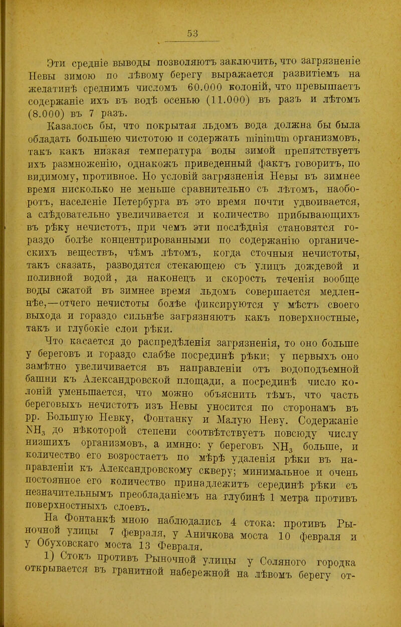 Эти средніе выводы позволяютъ заключить, что загрязненіе Невы зимою по лѣвому берегу выражается развитіемъ на желатинѣ среднимъ числомъ 60.000 колоній, что превышаетъ содержаніе ихъ въ водѣ осенью (11.000) въ разъ и лѣтомъ (8.000) въ 7 разъ. Казалось бы, что покрытая льдомъ вода должна бы была обладать большею чистотою и содержать шіпітига организмовъ, такъ какъ низкая температура воды зимой препятствуетъ ихъ размноженію, однакожъ приведенный фактъ говоритъ, по видимому, противное. Но условій загрязненія Невы въ зимнее время нисколько не меньше сравнительно съ лѣтомъ, наобо- ротъ, населеніе Петербурга въ это время почти удвоивается, а слѣдовательно увеличивается и количество прибывающихъ въ рѣку нечистотъ, при чемъ эти послѣднія становятся го- раздо болѣе концентрированными по содержанію органиче- скихъ веществъ, чѣмъ лѣтомъ, когда сточныя нечистоты, такъ сказать, разводятся стекающею съ улицъ дождевой и поливной водой, да наконецъ и скорость теченія вообще воды сжатой въ зимнее время льдомъ совершается медлен- нѣе,—отчего нечистоты болѣе фиксируются у мѣстъ своего выхода и гораздо сильнѣе загрязняютъ какъ поверхностные, такъ и глубокіе слои рѣки. Что касается до распредѣленія загрязненія, то оно больше у береговъ и гораздо слабѣе посрединѣ рѣки; у первыхъ оно замѣтно увеличивается въ направленіи отъ водоподъемной оашни къ Александровской площади, а посрединѣ число ко- лоній уменьшается, что можно объяснить тѣмъ, что часть береговыхъ нечистотъ изъ Невы уносится по сторонамъ въ рр. Большую Невку, Фонтанку и Малую Неву. Содержаніе ЬН3 до нѣкоторой степени соотвѣтствуетъ повсюду числу низшихъ организмовъ, а имнно: у береговъ КН3 больше, и количество его возростаетъ по мѣрѣ удаленія рѣки въ на- правленіи къ Александровскому скверу; минимальное и очень постоянное его количество принадлежитъ серединѣ рѣки съ незна ш і единымъ преобладаніемъ на глубинѣ 1 метра противъ поверхностныхъ слоевъ. На Фонтанкѣ мною наблюдались 4 стока: противъ Ры- 7лиДьі 7 февраля, у Аничкова моста 10 февраля и у Обуховскаго моста 13 Февраля. 1) Стокъ противъ Рыночной улицы у Соляного городка ткрывается въ гранитной набережной на лѣвомъ берегу от-