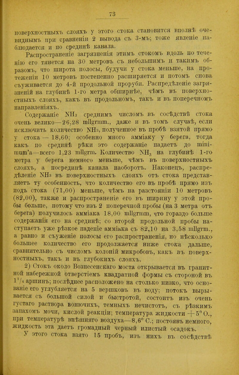 поверхностныхъ слояхъ у этого стока становится вполнѣ оче- виднымъ при сравненіи 2 вывода съ 3-мъ; тоже явленіе на- блюдается и по срединѣ канала. Распространеніе загрязненія этимъ стокомъ вдоль по тече- нію его тянется на 30 метровъ съ небольшимъ и такимъ об- разомъ, что широта полосы, будучи у стока меньше, на про- теженіи 10 метровъ постепенно расширяется и потомъ снова съуживается до 4-й продольной проруби. Распредѣленіе загря- зненій на глубинѣ 1-го метра обширнѣе, чѣмъ въ поверхно- стныхъ слояхъ, какъ въ продольномъ, такъ и въ поперечномъ направленіяхъ. Содержаніе N113 среднимъ числомъ въ сосѣдствѣ стока очень велико—26,28 шіі^ггат., даже и въ томъ случаѣ, если исключить количество N113, полученное въ пробѣ взятой прямо у стока—18,60; особенно много амміаку у берега, тогда какъ по срединѣ рѣки это содержаніе падаетъ до тіпі- птт’а—всего 1,23 т11§гт. Количество КНЛ на глубинѣ 1-го метра у берега немного меньше, чѣмъ въ поверхностныхъ слояхъ, а посрединѣ канала наоборотъ. Наконецъ, распре- дѣленіе КНз въ поверхностныхъ слояхъ отъ стока представ- ляетъ ту особенность, что количество его въ пробѣ прямо изъ подъ стока (71,00) меньше, чѣмъ на разстояніи 10 метровъ (82,00), также и распространеніе его въ ширину у этой про- бы больше, потому что изъ 2 поперечной пробы (на 3 метра отъ берега) получилось амміака 18,00 т11§тгат, что гораздо больше содержанія его на срединѣ; со второй продольной пробы на- ступаетъ уже рѣзкое паденіе амміака съ 82,10 на 3,58 тіі^гт., а равно и съуженіе полосы его распространенія, но нѣсколько большее количество его продолжается ниже стока дальше, сравнительно съ числомъ колоній микробовъ, какъ въ поверх- ностныхъ, такъ и въ глубокихъ слояхъ. 2) Стокъ около Вознесенскаго моста открывается въ гранит- ной набережной отверстіемъ квадратной формы съ стороной въ I1/-1 аршинъ; послѣднее расположено на столько низко, что осно- ваніе его углубляется на 5 вершковъ въ воду; потокъ выры- вается съ оолыпой силой и быстротой, состоитъ изъ очень і \ стаго раствора вонючихъ, темныхъ нечистотъ, съ рѣзкимъ запахомъ мочи, кислой реакціи; температура жидкости -{- 5° О., при температурѣ внѣшняго воздуха—8,6° С.; постоявъ немного, жидкость эта даетъ громадный черный илистый осадокъ. У этого стока взято 15 пробъ, изъ нихъ въ сосѣдствѣ
