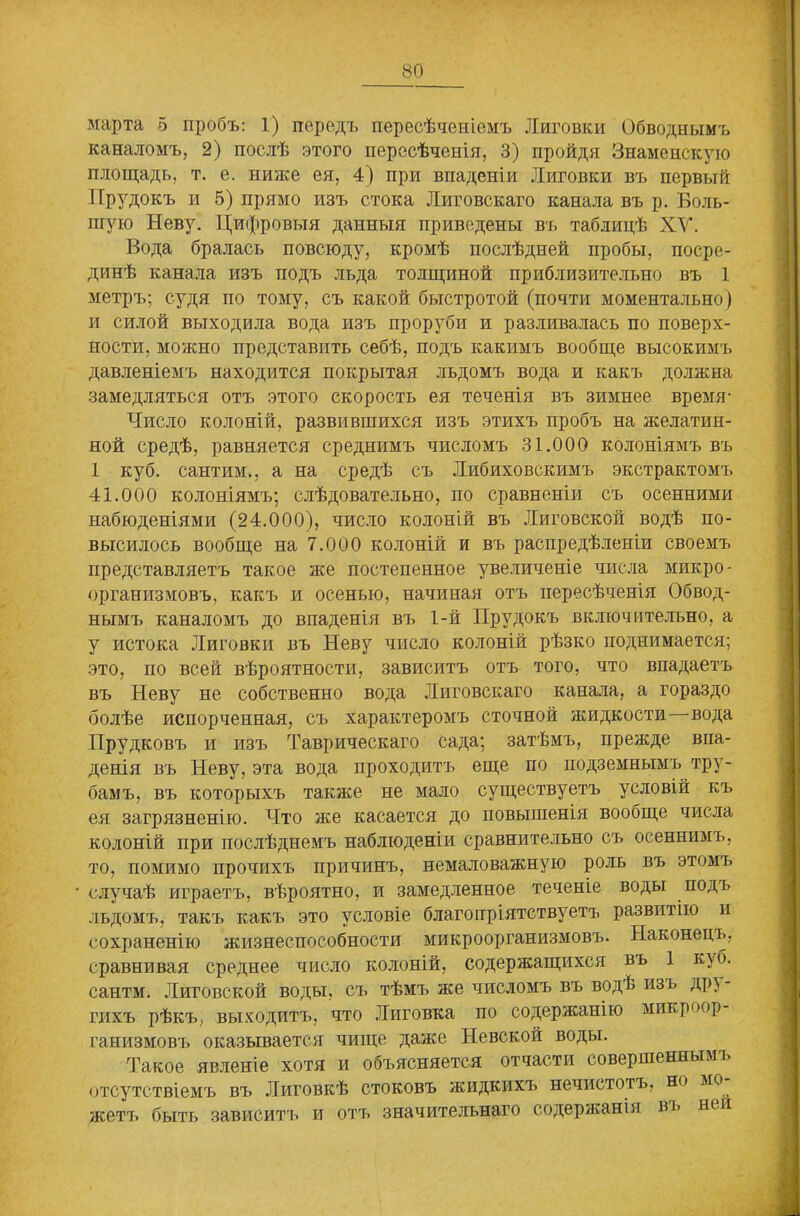 30 марта 5 пробъ: 1) передъ пересѣченіемъ Лиговки Обводнымъ каналомъ, 2) послѣ этого пересѣченія, 3) пройдя Знаменскую площадь, т. е. ниже ея, 4) при впаденіи Лиговки въ первый Прудокъ и 5) прямо изъ стока Литовскаго канала въ р. Боль- шую Неву. Цифровыя данныя приведены въ таблицѣ ХУ. Вода бралась повсюду, кромѣ послѣдней пробы, посре- динѣ канала изъ подъ льда толщиной приблизительно въ 1 метръ; судя по тому, съ какой быстротой (почти моментально) и силой выходила вода изъ проруби и разливалась по поверх- ности, можно представить себѣ, подъ какимъ вообще высокимъ давленіемъ находится покрытая льдомъ вода и какъ должна замедляться отъ этого скорость ея теченія въ зимнее время- Число колоній, развившихся изъ этихъ пробъ на желатин- ной средѣ, равняется среднимъ числомъ 31.000 колоніямъ въ 1 куб. сантим., а на средѣ съ Либиховскимъ экстрактомъ 41.000 колоніямъ; слѣдовательно, по сравненіи съ осенними набюденіями (24.000), число колоній въ Лиговской водѣ по- высилось вообще на 7.000 колоній и въ распредѣленіи своемъ представляетъ такое же постепенное увеличеніе числа микро- организмовъ. какъ и осенью, начиная отъ пересѣченія Обвод- нымъ каналомъ до впаденія въ 1-й Прудокъ включительно, а у истока Лиговки въ Неву число колоній рѣзко поднимается; это, по всей вѣроятности, зависитъ отъ того, что впадаетъ въ Неву не собственно вода Литовскаго канала, а гораздо болѣе испорченная, съ характеромъ сточной жидкости—вода Прудковъ и изъ Таврическаго сада; затѣмъ, прежде впа- денія въ Неву, эта вода проходитъ еще по подземнымъ тру- бамъ, въ которыхъ также не мало существуетъ условій къ ея загрязненію. Что же касается до повышенія вообще числа колоній при послѣднемъ наблюденіи сравнительно съ осеннимъ, то, помимо прочихъ причинъ, немаловажную роль въ этомъ случаѣ играетъ, вѣроятно, и замедленное теченіе воды подъ льдомъ, такъ какъ это условіе благопріятствуетъ развитію и сохраненію жизнеспособности микроорганизмовъ. Наконецъ, сравнивая среднее число колоній, содержащихся въ 1 куб. сантм. Лиговской воды, съ тѣмъ же числомъ въ водѣ изъ др> - гихъ рѣкъ, выходитъ, что Лиговка по содержанію микроор ганизмовъ оказывается чище даже Невской воды. Такое явленіе хотя и объясняется отчасти совершенным], отсутствіемъ въ Лиговкѣ стоковъ жидкихъ нечистотъ, но мо жетъ быть зависитъ и отъ значительнаго содержанія въ ней