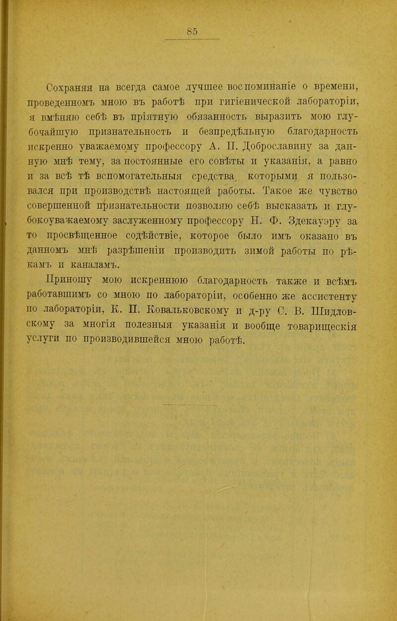 Сохраняя на всегда самое лучшее воспоминаніе о времени, проведенномъ мною въ работѣ при гигіенической лабораторіи, я вмѣняю себѣ въ пріятную обязанность выразить мою глу- бочайшую признательность и безпредѣльную благодарность искренно уважаемому профессору А. П. Доброславину за дан- ную мнѣ тему, за постоянные его совѣты и указанія, а равно и за всѣ тѣ вспомогательныя средства, которыми я пользо- вался при производствѣ настоящей работы. Такое же чувство совершенной признательности позволяю себѣ высказать и глу- бокоуважаемому заслуженному профессору Н. Ф. Здекауэру за то просвѣщенное содѣйствіе, которое было имъ оказано въ данномъ мнѣ разрѣшеніи производить зимой работы по рѣ- камъ п каналамъ. Приношу мою искреннюю благодарность также и всѣмъ работавшимъ со мною по лабораторіи, особенно же ассистенту по лабораторіи, К. П. Ковальковскому и д-ру С. В. Шидлов- скому за многія полезныя указанія и вообще товарищескія услуги по производившейся мною работѣ.