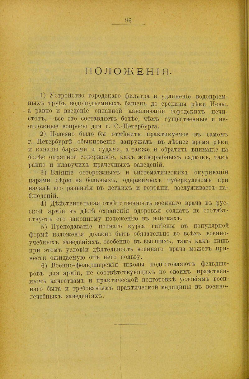 ПОЛОЖЕНІЯ. 1) Устройство городскаго фильтра и удлиненіе водопріем- ныхъ трубъ водоподъемныхъ башень до средины рѣки Невы, а равно и введеніе сплавной канализаціи городскихъ нечи- стотъ,—все это составляетъ болѣе, чѣмъ существенные и не- отложные вопросы для г. С.-Петербурга. 2) Полезно было бы отмѣнить практикуемое въ самомъ г. Петербургѣ обыкновеніе запружать въ лѣтнее время рѣки и каналы барками и судами, а также и обратить вниманіе на болѣе опрятное содержаніе, какъ живорыбныхъ садковъ, такъ равно и плавучихъ прачечныхъ заведеній. 3) Вліяніе осторожныхъ и систематическихъ окуриваній парами сѣры на больныхъ, одержимыхъ туберкулезомъ при началѣ его развитія въ легкихъ и гортани, заслуживаетъ на- блюденій. 4) Дѣйствительная отвѣтственность военнаго врача въ рус- ской арміи въ дѣлѣ охраненія здоровья солдатъ не соотвѣт- ствуетъ его законному положенію въ войскахъ. 5) Преподаваніе полнаго курса гигіены въ популярной формѣ изложенія должно быть обязательно во всѣхъ военно- учебныхъ заведеніяхъ, особенно въ высшихъ, такъ какъ лишь при этомъ условіи дѣятельность военнаго врача можетъ при- нести ожидаемую отъ него пользу. 6) Военно-фельдшерскія школы подготовляютъ фельдше- ровъ для арміи, не соотвѣтствующихъ по своимъ нравствен- нымъ качествамъ и практической подготовкѣ условіямъ воен- наго быта и требованіямъ практической медицины въ военно- лечебныхъ заведеніяхъ.