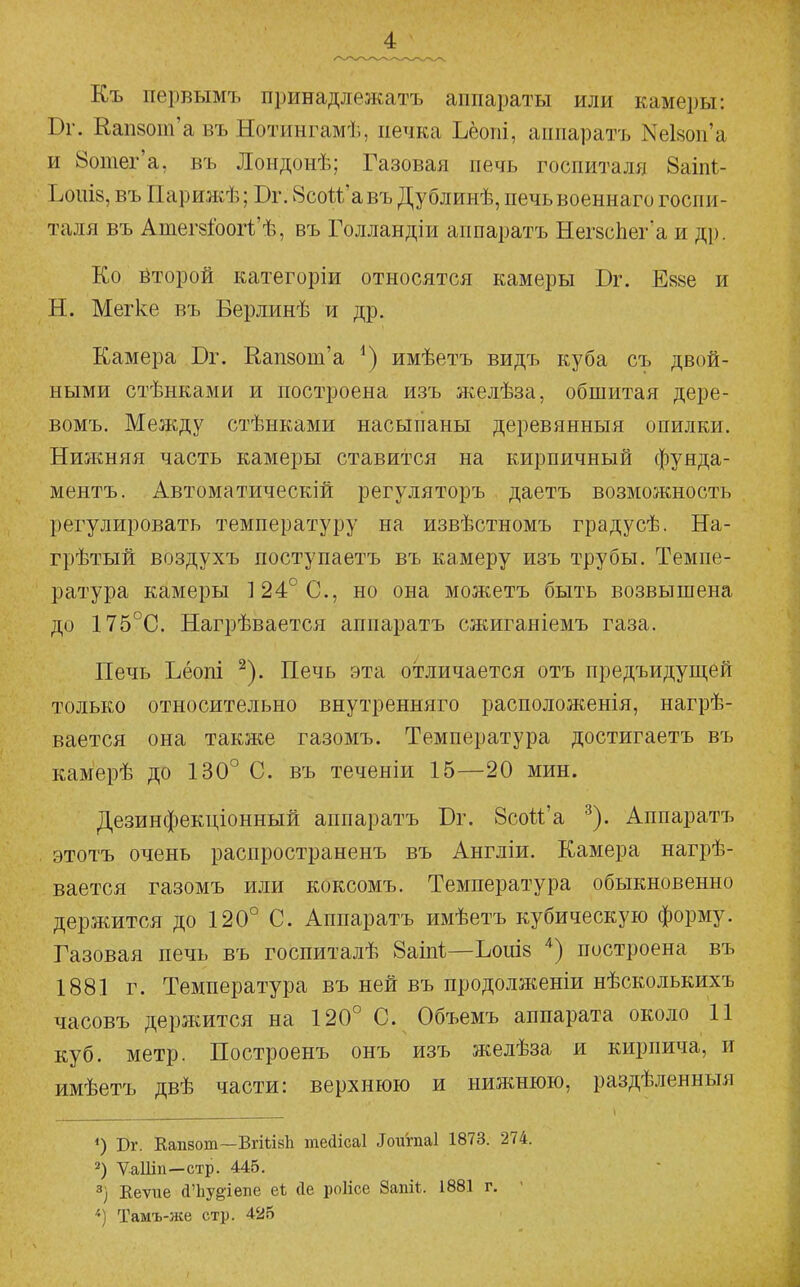 Къ первымъ принадлежать аппараты или камеры: Вг. Еап8от'а въ Нотингамѣ, печка Ъёопі, аппаратъ Nе18оп'а и йотег'а, въ Лоидонѣ; Газовая печь госпиталя 8аіпі- Ъош8, въ Парижѣ; Бг. 8сои'авъ Дублииѣ, печьвоеннаго госпи- таля въ Атег8Гоогі'ѣ, въ Голландіи аппаратъ НегзсЬег'а и др. Ко Ёторой категоріи относятся камеры Юг. Е88е и Н. Мегке въ Берлинѣ и др. Камера Бг. Кап8от'а имѣетъ видъ куба съ двой- ными стѣнками и построена изъ л^:елѣза, обшитая дере- вомъ. Между стѣнками насыпаны деревянныя опилки. Нижняя часть камеры ставится на кирпичный фунда- ментъ. Автоматический регуляторъ даетъ возможность регулировать температуру на извѣстномъ градусѣ. На- грѣтый воздухъ поступаетъ въ камеру изъ трубы. Темпе- ратура камеры 124° С, но она можетъ быть возвышена до 175°С. Нагрѣвается аппаратъ сжиганіемъ газа. Печь Ьёопі ^). Печь эта отличается отъ предъидущей только относительно внутренняго расположенія, нагрѣ- вается она также газомъ. Температура достигаетъ въ камерѣ до 130° С. въ теченіи 15—20 мин. Дезинфекціонный аппаратъ Бг. Зсой'а ^). Аппаратъ этотъ очень распространенъ въ Англіи. Камера нагрѣ- вается газомъ или коксомъ. Температура обыкновенно держится до 120° С. Аппаратъ имѣетъ кубическую форму. Газовая печь въ госпиталѣ 8аіп1:—Ьош8 ^) построена въ 1881 г. Температура въ ней въ продолженіи нѣсколькихъ часовъ держится на 120° С. Объемъ аппарата около 11 куб. метр. Построенъ онъ изъ желѣза и кирпича, и имѣетъ двѣ части: верхнюю и нижнюю, раздѣленныя Рг. Капзот—ВгііівЬ тейісаі Іоигпаі 1873. 274. 2) Ѵаііш—стр. 445. 3) Кеѵие йЪув-іепе еѣ сіе роіісе 8аш1;. 1881 г. ■ Тамъ-же стр. 425