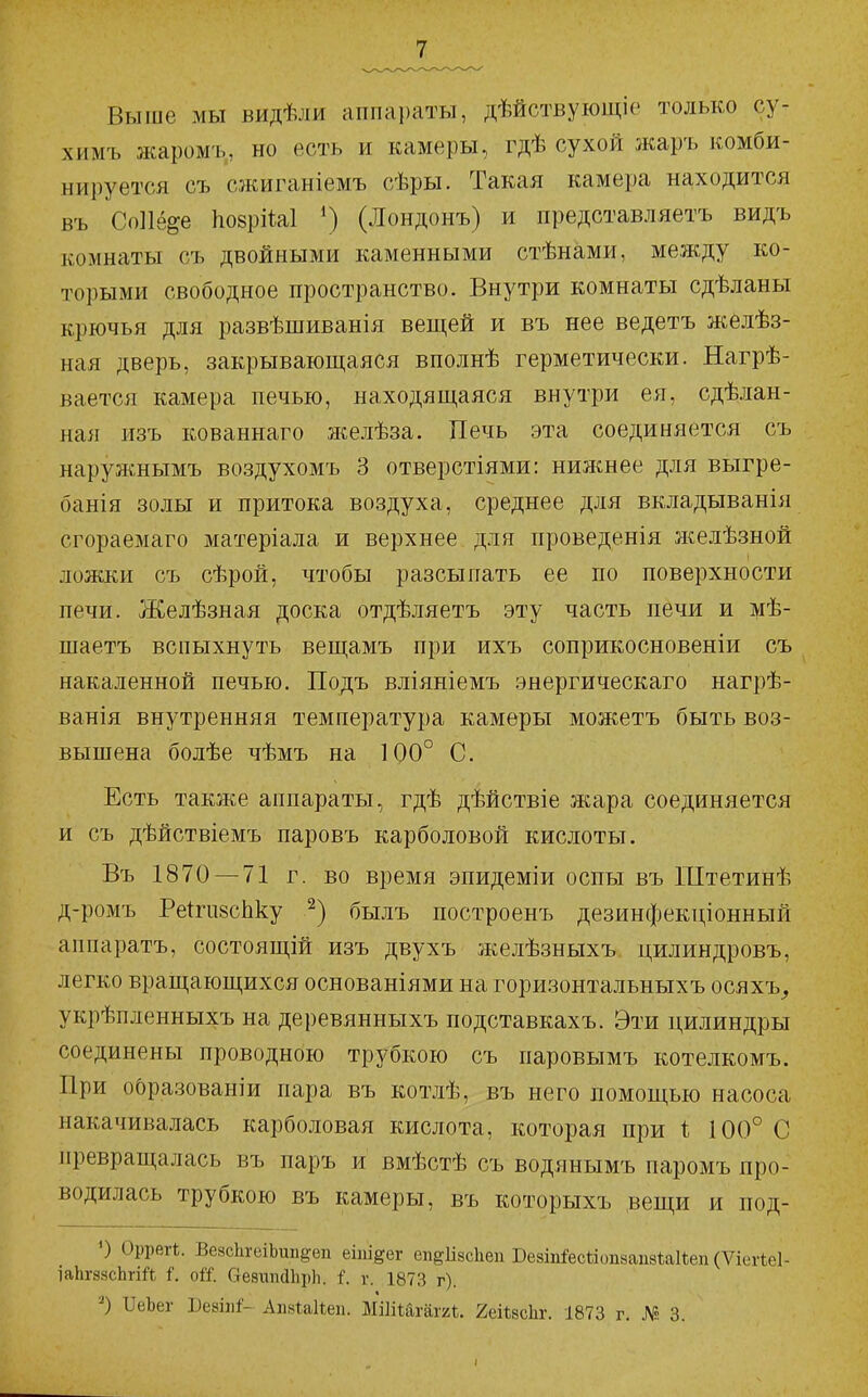 Выше мы видѣли аппараты, дѣйствующіе только су- химъ жаромъ, но есть и камеры, гдѣ сухой жаръ комби- нируется съ сжиганіемъ сѣры. Такая камера находится въ СоИе^е ІіозріЫ (Лондонъ) и представляетъ видъ комнаты съ двойными каменными стѣнами, между ко- торыми свободное пространство. Внутри комнаты сдѣланы крючья для развѣшиванія вещей и въ нее ведетъ желѣз- ная дверь, закрывающаяся вполнѣ герметически. Нагрѣ- вается камера печью, находящаяся внутри ея, сдѣлан- ная изъ кованнаго желѣза. Печь эта соединяется съ нарул^^нымъ воздухомъ 3 отверстіями: нижнее для выгре- банія золы и притока воздуха, среднее для вкладыванія сгораемаго матеріала и верхнее для проведенія желѣзной ложки съ сѣрой, чтобы разсыпать ее по поверхности печи. Желѣзная доска отдѣляетъ эту часть печи и мѣ- шаетъ вспыхнуть вещамъ при ихъ соприкосновеніи съ накаленной печью. Подъ вліяніемъ энергическаго нагрѣ- ванія внутренняя температура камеры можетъ быть воз- вышена болѣе чѣмъ на 100° С. Есть также аппараты, гдѣ дѣйствіе жара соединяется и съ дѣйствіемъ паровъ карболовой кислоты. Въ 1870 — 71 г. во время эпидеміи оспы въ Штетинѣ д-ромъ Ре^ги8сЬку былъ построенъ дезинфектцонный аппаратъ, состоящій изъ двухъ желѣзныхъ цилиндровъ, легко вращающихся основаніями на горизонтальныхъ осяхъ^ укрѣпленныхъ на деревянныхъ подставкахъ. Эти цилиндры соединены проводною трубкою съ паровымъ котелкомъ. При о6ра.зованіи пара въ котлѣ, въ него помощью насоса накачивалась карболовая кислота, которая при 100° С превращалась въ паръ и вмѣстѣ съ водянымъ паромъ про- водилась трубкою въ камеры, въ которыхъ вещи и под- 0 Оррегѣ. ВезсЬгеіЬип^еп еіпі^ег еііеНзсІіеп Везш&сѣіопаапзЫіеп (Ѵіегіеі- іа1іг88сЬгіЛ іР. оіі. ОезипйЬрЬ. і. г. 1873 г). « ^еЪе^ Бевіи^- АпвіаНеп. МіІіШгаггі. геіЬйсЬг. 1873 г. .№ 3.