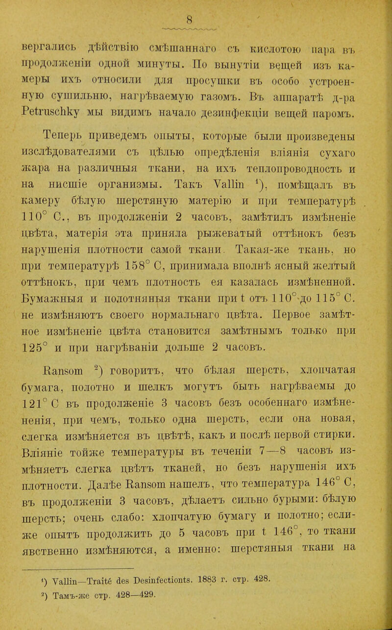 вергались дѣйствію смѣшаннаго съ кислотою пара къ продолженіи одной минуты. По вынутіи вещей изъ ка- меры ихъ относили для просушки въ особо устроен- ную сушильню, нагрѣваемую газомъ. Въ аппаратѣ д-ра РеІпізсЬку мы видимъ начало дезинфекціи вещей иаромъ. Теперь приведемъ опыты, которые были произведены изслѣдователями съ цѣлью опредѣленія вліянія сухаго 5кара на различный ткани, на ихъ теплопроводность и на нисшіе организмы. Такъ Ѵаіііп помѣщалъ въ камеру бѣлую шерстяную матерію и при температурѣ 110° С, въ продолженіи 2 часовъ, замѣтилъ измѣненіе цвѣта, матерія эта приняла рыжеватый оттѣнокъ безъ нарушенія плотности самой ткани. Такая-же ткань, но при температурѣ 158° С, принимала вполнѣ ясный желтый оттѣнокъ, при чемъ плотность ея казалась измѣненной. Бумажныя и подотняныя ткани при 1 отъ 110° до 115° С. не измѣняютъ своего нормальнаго цвѣта. Первое замѣт- ное измѣненіе цвѣта становится замѣтнымъ только при 125° и при нагрѣваніи дольше 2 часовъ. Кап8от говоритъ, что бѣлая шерсть, хлопчатая бумага, полотно и шелкъ могутъ быть нагрѣваемы до 121° С въ продолженіе 3 часовъ безъ особеннаго измѣне- ненія, при чемъ, только одна шерсть, если она новая, слегка измѣняется въ цвѣтѣ, какъ и послѣ первой стирки. Вліяніе тойже температуры въ теченіи 7—8 часовъ из- мѣняетъ слегка цвѣтъ тканей, но безъ нарушенія ихъ плотности. Далѣе Кап8от нашелъ, что температура 146° С, въ продолженіи 3 часовъ, дѣлаетъ сильно бурыми: бѣлую шерсть; очень слабо: хлопчатую бумагу и полотно; если- же опытъ продолжить до 5 часовъ при і 146°, то ткани явственно измѣняются, а именно: шерстяныя ткани на ѴаШп—Тгаііб Дев Безіпіеесѣіопіз. 1883 г. стр. 428. 2) Тамъ-лсе стр. 428—429.