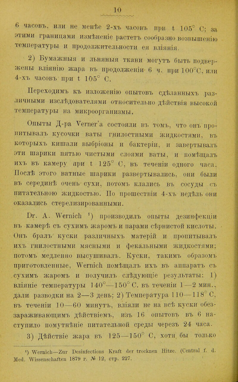 6 часовъ, или не менѣе 2-хъ часовъ при і 105° С; за этими границами измѣненіе растетъ сообразно возвышенію температуры и продолжительности ея вліянія. 2) Вумалшыя и льняныя ткани могутъ быть подвер- жены вліянію жара въ продолженіи 6 ч. при 100°С, или 4-хъ часовъ при і 105° С. Переходимъ къ изложенію опытовъ сдѣланныхъ раз- личными изслѣдователями относительно дѣйствія высокой температуры на микроорганизмы. Опыты Д-ра Л^егпег'а состояли въ томъ, что онъ про- питывалъ кусочки ваты гнилостными жидкостями, въ которыхъ кишали выбріоны и бактеріи, и завертывалъ эти шарики пятью чистыми слоями ваты, и помѣщалъ ихъ въ камеру при і 125° С, въ теченіи одного часа. Послѣ этого ватные шарики развертывались, они были въ серединѣ очень сухи, потомъ клались въ сосуды съ питательною жидкостью. По прошествіи 4-хъ недѣль они оказались стерелизированными. Бг. А. АѴегпісЬ производилъ опыты дезинфекціи въ камерѣ съ сухимъ жаромъ и парами сѣрнистой кислоты. Онъ бралъ куски различныхъ матерій и пропитывалъ ихъ гнилостными мясными и фекальными жидкостями; потомъ медленно высушивалъ. Куски, такимъ образомъ приготовленные, АѴегпісІі помѣщалъ ихъ въ аппаратъ съ сухимъ жаромъ и получилъ слѣдуюш,іе результаты: 1) вліяніе температуры 140°—150° С. въ теченіи 1—2 мин., дали разводки на 2—3 день; 2) Температура ПО—118° С, въ теченіи 10—60 минутъ, вліяли не на всѣ куски обез- зараживающимъ дѣйствіемъ, изъ 16 опытовъ въ 6 на- ступило помутнѣніе питательной среды черезъ 24 часа. 3) Дѣйствіе жара въ 125—150° С, хотя бы только «) ѴѴегпісІі—2иг Бе8Ііі^ес1;іои8 Кгай сіег ѣгоскпеп ЯіШ. (Сепігаі і'. сі. МеЛ. \ѴІ88еп8с1іайеіі 1879 г. № 12, стр. 227.