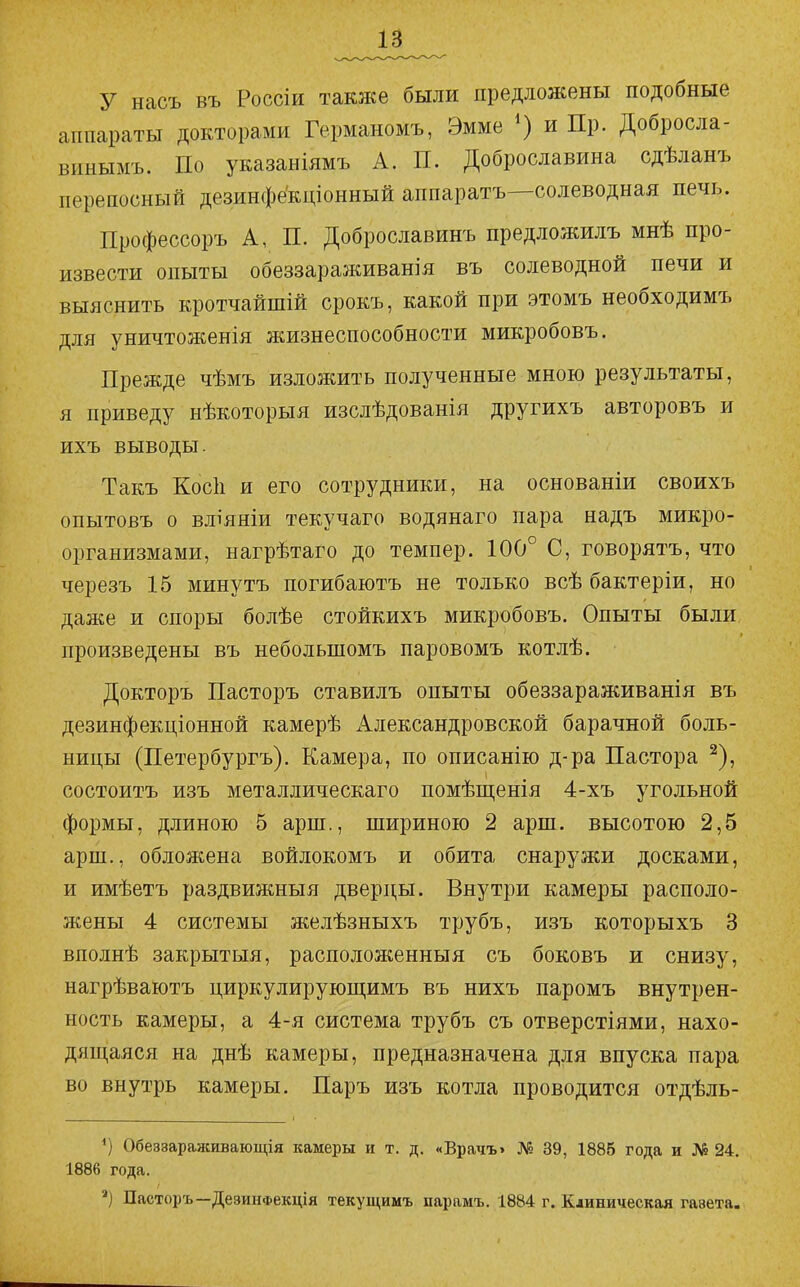 у насъ въ Россіи также были предложены подобные аппараты докторами Германомъ, Эмме ') и Пр. Добросла- винымъ. По указаніямъ А. П. Доброславина сдѣланъ переносный дезинфёкціонный аппаратъ—солеводная печь. Профессоръ А, П. Доброславинъ предложилъ мнѣ про- извести опыты обеззараживанія въ солеводной печи и выяснить кротчайшій срокъ, какой при этомъ необходимъ для уничтоженія жизнеспособности микробовъ. Прежде чѣмъ изложить полученные мною результаты, я приведу нѣкоторыя изслѣдованія другихъ авторовъ и ихъ выводы. Такъ Косіі и его сотрудники, на основаніи своихъ опытовъ о вліяніи текучаго водянаго пара надъ микро- организмами, нагрѣтаго до темпер. 100° С, говорятъ, что черезъ 15 минутъ погибаютъ не только всѣ бактеріи, но даже и споры болѣе стойкихъ микробовъ. Опыты были произведены въ небольшомъ паровомъ котлѣ. Докторъ Пасторъ ставилъ опыты обеззараживанія въ дезинфекціонной камерѣ Александровской барачной боль- ницы (Петербургъ). Камера, по описанію д-ра Пастора ^), состоитъ изъ металлическаго помѣщенія 4-хъ угольной формы, длиною 5 арш., шириною 2 арш. высотою 2,5 арш., обложена войлокомъ и обита снаружи досками, и имѣетъ раздвижныя дверцы. Внутри камеры располо- жены 4 системы желѣзныхъ трубъ, изъ которыхъ 3 вполнѣ закрытый, расположенный съ боковъ и снизу, нагрѣваютъ циркулирующимъ въ нихъ паромъ внутрен- ность камеры, а 4-я система трубъ съ отверстіями, нахо- дящаяся на днѣ камеры, предназначена для впуска пара во внутрь камеры. Паръ изъ котла проводится отдѣль- Обеззараяшвающія камеры и т. д. «Врачъ> № 39, 1885 года и № 24. 1886 года. *) Пасторъ—ДезинФекція текущимъ парамъ. 1884 г. Клиническая газета.