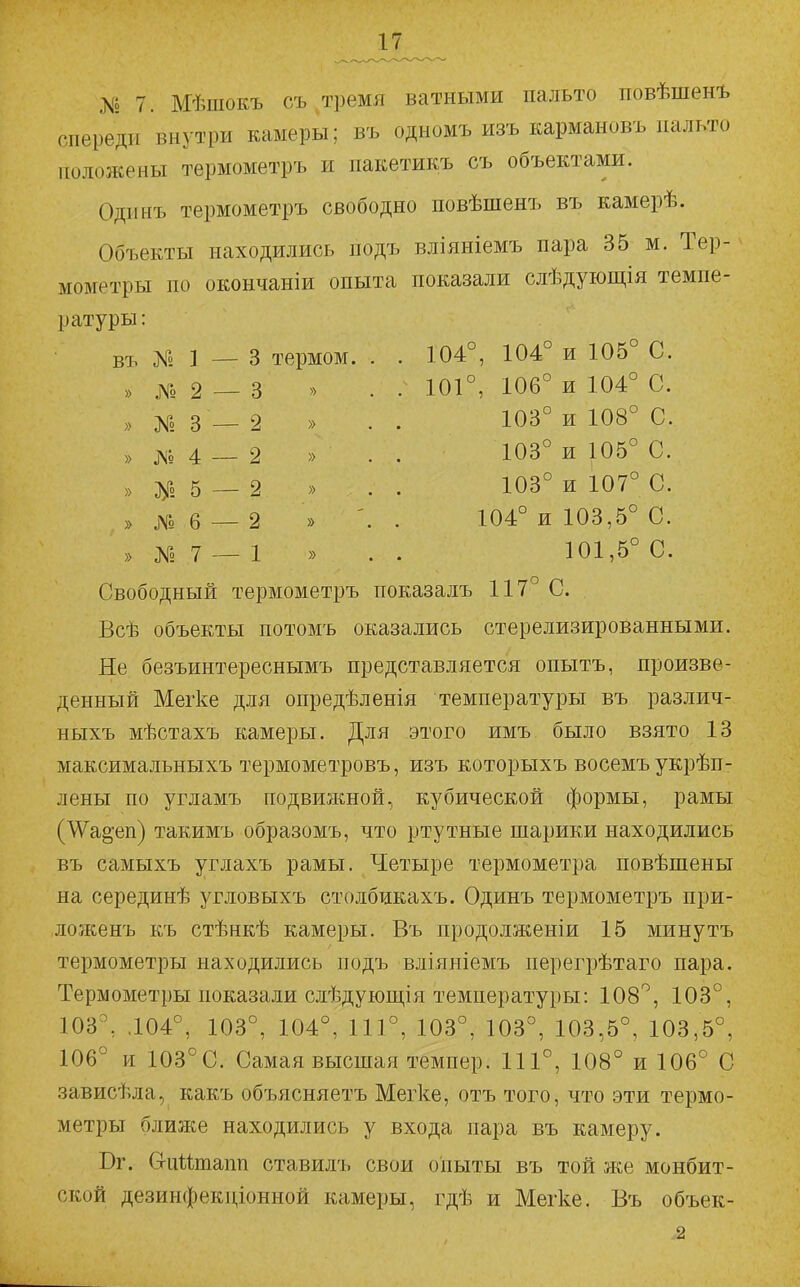 № 7. Мѣшокъ съ тремя ватными пальто повѣшен-ь спереди внутри камеры; въ одномъ изъ кармановъ пальто положены термометръ и пакетикъ съ объектами. Одинъ термометръ свободно повѣшенъ въ камерѣ. Объекты находились подъ вліяніемъ пара 35 м. Тер- мометры по окончаніи опыта показали слѣдующія темпе- ратуры : въ № 1 — 3 термом. » № 2 — 3 » » № 3 — 2 » » Л» 4 — 2 » » 5 — 2 » » № 6 — 2 » » № 7 — 1 » 104°, 104° и 105° С. 101°, 106° и 104° С. 103° и 108° С. 103° и 105° С. 103° и 107° С. 104° и 103,5° С. 101,5° С. Свободный термометръ показалъ 117° С. Всѣ объекты потомъ оказались стерелизированными. Не безъинтереснымъ представляется опытъ, произве- денный Мегке для опредѣленія температуры въ различ- ныхъ мѣстахъ камеры. Для этого имъ было взято 13 максимальныхъ термометровъ, изъ которыхъ восемъ укрѣп- лены по угламъ подвижной, кубической формы, рамы (\Ѵа§еп) такимъ образомъ, что ртутные шарики находились въ самыхъ углахъ рамы. Четыре термометра повѣшены на серединѣ угловыхъ столбикахъ. Одинъ термометръ при- ложенъ къ стѣнкѣ камеры. Въ продолженіи 15 минутъ термометры находились подъ вліяніемъ перегрѣтаго пара. Термометры показали слѣдующія температуры: 108°, 103°, 103°, .104°, 103°, 104°, 111°, 103°, 103°, 103,5°, 103,5°, 106° и 103°С. Самая высшая темпер. 111°, 108° и 106° С зависѣла, какъ объясняетъ Мегке, отъ того, что эти термо- метры ближе находились у входа пара въ камеру. Вг. Сгпйтапп ставилъ свои опыты въ той же монбит- ской дезинфекціонной камеры, гдѣ и Мегке. Въ объек-