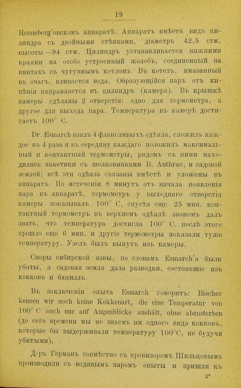 НеппеЬег^'овскомъ аііпаратѣ. Аішаратъ имѣетъ видъ ци- линдра съ двойными стѣнками, діаметръ 42,5 стм. 'ВЫСОТЫ—94 стм. Цилиндръ устанавливается ншкними краями на особо устроенный жолобъ, соединенный на винтахъ съ чугуннымъ котломъ. Въ котелъ, вмазанный въ очагъ, вливается вода. Образующійся паръ отъ ки- пѣнія направляется въ цилиндръ (камера). Въ крышкѣ камеры сдѣланы 2 отверстія: одно для термометра, а другое для выхода пара. Температура въ камерѣ дости- гаетъ 100° С. Вг. ЕвтагсЬ взялъ 4 фланеливыхъ одѣяла, сложилъ каж- дое въ 4 раза и въ середину каждаго положилъ максималь- ный и контактный термометры, рядомъ съ ними нахо- дились пакетики съ шелковинками В, АпѣЬгас, и садовой землей; всѣ эти одѣяла связаны вмѣстѣ и уложены въ аппаратъ. По истеченіи 8 минутъ отъ начала появленія пара въ аппаратѣ, термометръ у выходнаго отверстія камеры показывалъ 100° С, спустя еще 25 мин. кон- тактный термометръ въ верхнемъ одѣялѣ звономъ далъ знать, что температура достигла 100° С, послѣ этого прошло еще 6 мин. и другіе термометры показали туже температуру. Узелъ былъ вынутъ изъ камеры. Споры сибирской Я.ЗВЫ, по словамъ ЕзтагсЬ'а были убиты, а садовая земля дала разводки, состоявшіе изъ кокковъ и бациллъ. Въ заключены опыта ЕзшагсЬ говоритъ: ВІ8с1іег кеппеп ^іг посЬ кеіпе Коккепагі^ сііе еіпе Тешрегайіг ѵон 100° С апсЬ тіг апГ Аи^-епЫіске аизЬаІІ, оіше аЬгизіегЪеп (до сего времени мы не знаемъ ни одного вида кокковъ, которые бы выдерживали температуру 100°0, не будучи убитыми). Д-ръ Германъ совмѣстно съ провизоромъ ПІильцовымъ производили съ водянымъ паромъ опыты и пришли къ 2*