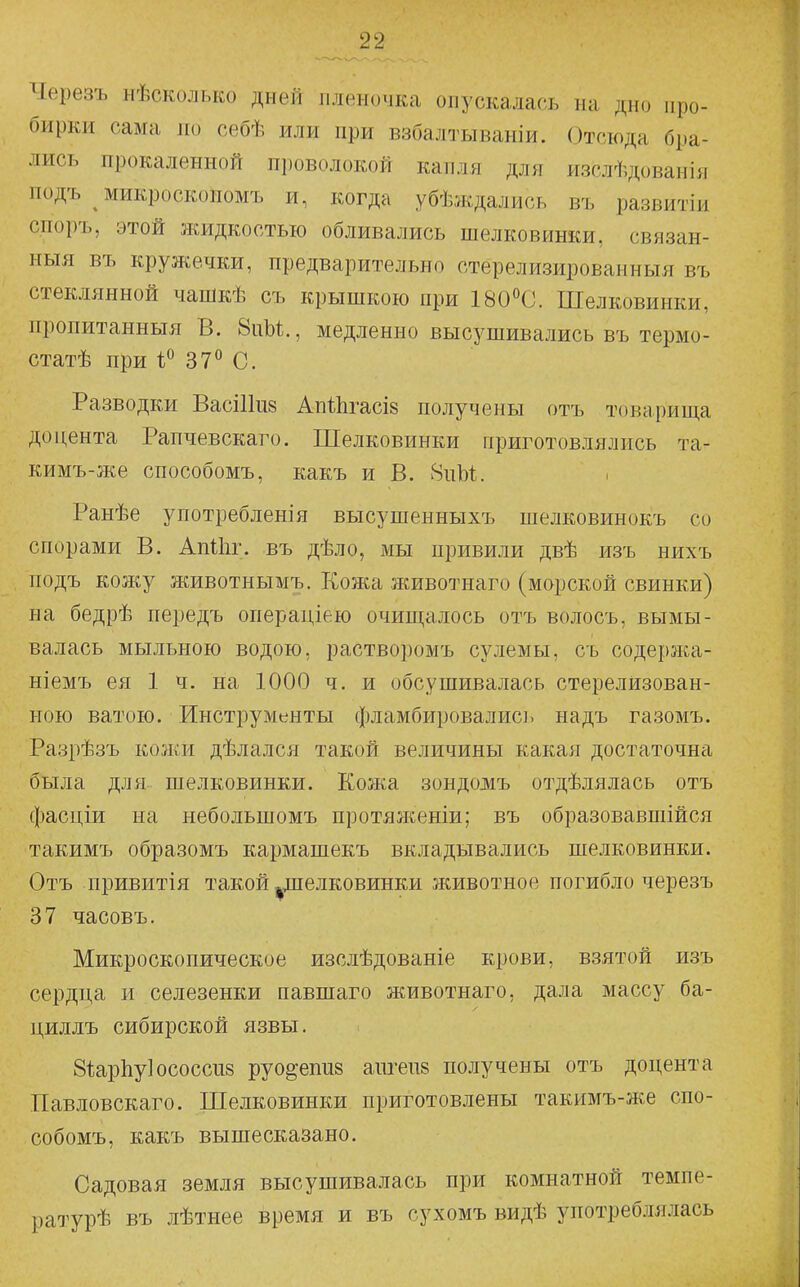 Черезъ нѣсколько дней пленочка опускалась на дно про- бирки сама по себѣ или при взбалтываніи. Отсюда бра- лись прокаленной пі)оволокой капля для изслѣдованія подъ микроскопомъ и, когда убѣждались въ развитіи споръ, этой жидкостью обливались шелковинки, связан- ный въ кружечки, предварительно стерелизироваиныя въ стеклянной чапікѣ съ крышкою при 180°С. Шелковинки, пропитанныя В. 8иЫ., медленно высушивались въ термо- статѣ при 1° 37° С. Разводки Васіііпй Ап11ігасІ8 получены отъ товарища доцента Рапчевскаго. Шелковинки приготовлялись та- кимъ-же способомъ, какъ и В. 8ііЫ. Ранѣе употреблен!я высушенныхъ шелковинокъ со спорами В. АпШг. въ дѣло, мы привили двѣ изъ нихъ подъ кожу животнымъ. Кожа животнаго (морской свинки) на бедрѣ передъ операціею очищалось отъ волосъ, вымы- валась мыльною водою, растворомъ сулемы, съ содержа- ніемъ ея 1 ч. на 1000 ч. и обсушивалась стерелизован- ною ватою. Инструменты фламбировались надъ газомъ. Разрѣзъ кожи дѣлался такой величины какая достаточна была для шелковинки. Кожа зондожъ отдѣлялась отъ фасціи на небольшомъ протяженіи; въ образовавшійся такимъ образомъ кармашекъ вкладывались шелковинки. Отъ привитія такой ^дпелковинки животное погибло черезъ 37 часовъ. Микроскопическое изслѣдованіе крови, взятой изъ сердца и селезенки павшаго животнаго, дала массу ба- циллъ сибирской язвы. 8і:ар1іу]ососси8 руо^епиз аш'епз получены отъ доцента Павловскаго. Шелковинки приготовлены такимъ-же спо- собомъ, какъ вышесказано. Садовая земля высушивалась при комнатной темпе- ратурѣ въ лѣтнее время и въ сухомъ видѣ употреблялась