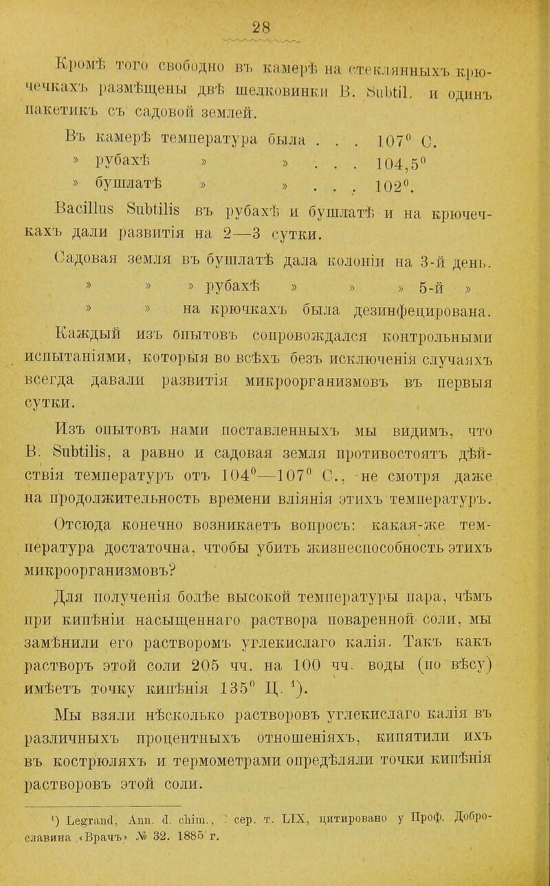 Кромѣ того свободно въ камерѣ на стсклянныхъ крю- чвчкахъ размѣщены двѣ шелковинки В. 8ііЫі1. и одинъ пакетикъ съ садовой землей. Въ камерѣ температура была . . . 107 С. » рубахѣ » » . . . 104,5 » бушлатѣ » » ... 102. ВасШиз 8иЪШІ8 въ рубахѣ и бушлатѣ и на крючеч- кахъ дали развитія на 2—3 сутки. Садовая земля въ бушлатѣ дала колоніи на 3-й день. » » » рубахѣ » » » 5-й » » » на крючкахъ была дезинфецирована. Каждый изъ опытовъ сопровождался контрольными испытаніями, которыя во всѣхъ безъ исключенія случаяхъ всегда давали развитія микроорганизмовъ въ первыя сутки. Изъ опытовъ нами поставленныхъ мы видимъ, что В. бпЫіІіз, а равно и садовая земля противостоятъ дѣй- ствія температуръ отъ 104—^107 С, не смотря даже на продолжительность времени вліянія этихъ температуръ. Отсюда конечно возникаівтъ вопросъ: какая-же тем- пература достаточна, чтобы убить жизнеспособность этихъ микроорганизмовъ? Для полученія болѣе высокой температуры пара, чѣмъ при кипѣніи насыщеннаго раствора поваренной соли, мы замѣнили его растворомъ углекислаго калія. Такъ какъ растворъ этой со.ли 205 чч. на 100 чч. воды (по вѣсу) имѣетъ точку кипѣнія 135 Ц. ^). Мы взяли нѣсколько растворовъ углекислаго калія въ различныхъ процентныхъ отношеніяхъ, кипятили ихъ въ кострюляхъ и термометрами опредѣляли точки кипѣнія растворовъ этой соли. *) Ье^гаші, Апп. Д. сЫт., : сер. т. ЫХ, цитировано у Проф. Добро- славина .«Врачъ> Л1° 32. 1885'г.