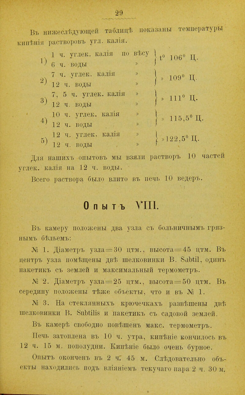 Въ ні«кеслѣд}'ющей таблидѣ показаны температуры кипѣніи растворовъ угл. калія. 1 ч. углек. калія по вѣсу | ц 6 ч. воды » ) 7 ч. углек. калія » | ^^^о ц ^12 ч. воды » I 7, 5 ч. углек. калія » 1 » що Ц 12 ч. воды » і ' 10 ч. углек. калія » \ -.-.к котт 4! г » 115,5 Ц. М2 ч. воды » } 12 ч. углек. калія » [ ^^523^50 ^ 12 ч. воды , » ' ч Для нашихъ опытовъ мы взяли растворъ 10 частей углек. калія на 12 ч. воды. Всего раствора было влито въ печь 10 ведеръ. о п ы т ъ УШ. Въ камеру положены два узла съ больничнымъ гряз- нымъ бѣльемъ: № 1. Діаметръ узла=30 цтм., высота=45 цтм. Въ центръ узла помѣщены двѣ шелковинки В. 8аЪШ, одрінъ пакетикъ съ землей и максимальный термометръ. № 2. Діаметръ узла=25 цтм., высота=50 цтм. Въ середину положены тѣже объекты, что и въ № 1. № 3. На стеклянныхъ крючечкахъ развѣшены двѣ шелковинки В. 8иЪШІ8 и паке.тикъ съ садовой землей. Въ камерѣ свободно повѣшенъ макс, термометръ. Печь затоплена въ 10 ч. утра, кипѣніе кончилось въ 12 ч. 15 м. пополудни. Кипѣніе было очень бурное. Опытъ оконченъ въ 2 чГ 45 м. Слѣдовательно объ- екты находились подъ вліяніомъ текучаго пара 2 ч. 30 м.