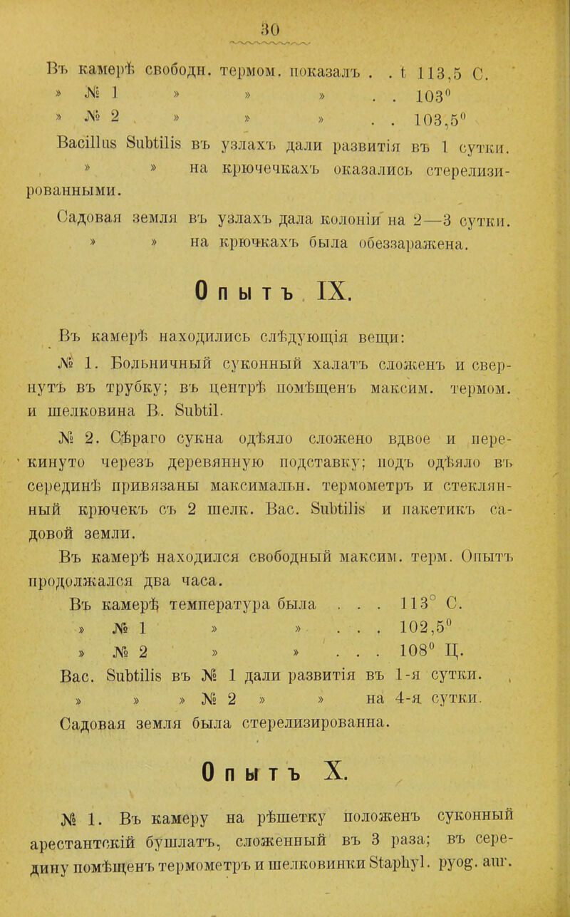 Въ камѳрѣ свободы, термом, іюказалъ . . і 113,5 С. ' » № 1 » » » . . 103 » № 2 , » » » . . 103,5 ВасіПііз 8иМі1І8 въ узлахъ дали развитія въ 1 сутки. » » на крючечкахъ оказались стерелизи- рованными. Садовая земля въ узлахъ дала колоніи на 2—3 сутки. » » на крючкахъ была обеззаражена. О п ы т ъ IX. Въ камерѣ находились слѣдующія вещи: Я» 1. Больничный суконный халатъ сложенъ и свер- ну тъ въ трубку; въ центрѣ помѣщенъ максим, термом, и шелковина В. 8иЫ:і1. № 2. Сѣраго сукна одѣяло сложено вдвое и пере- кинуто черезъ деревянную подставку; подъ одѣяло въ серединѣ привязаны максимальн. термометръ и стеклян- ный крючекъ съ 2 шелк. Вас. 8ііЪШІ8 и пакетикъ са- довой земли. Въ камерѣ находился свободный максим, терм. Опытъ продолжался два часа. Въ камері^ температура была . . . 113° С. » № 1 » » . . . 102,5 » № 2 » » . . . 108 Ц. Вас. 8иЫі1І8 въ № 1 дали развитія въ 1-я сутки. » » » № 2 » » на 4-я сутки. Садовая земля была стерелизированна. О п ы т ъ X. К2 1. Въ камеру на рѣшетку положенъ суконный арестантскій бушлатъ, сложенный въ 3 раза; въ сере- дину помѣщенъ термометръ и шелковинки бѣарііуі. руо^. аиг.