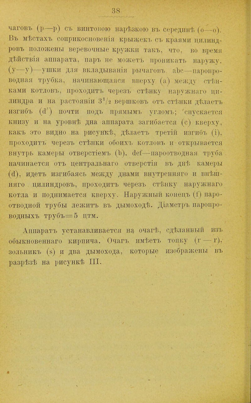 чаговъ (р—р) съ винтовою нарѣзкоіо в'ь сііредиыѣ (о—о). Въ мѣстахъ соприкосновения крыжекч. сь краями цилинд- ровъ положены веревочные кружки такъ, что. во время дѣйствія аппаі)ата, паръ не можетъ проникать на1)ул^^ (у—у)—^ушки для вкладыванія рычаговъ аЪс—ііаі)оіір()- водная ті)убка, начинающаяся вверху (а) между стѣи- ками котловъ, проходитъ черезъ стѣнку наружнаго ци- линдра и на растояніи ЗѴз вершковъ отъ стѣнки дѣлаетъ изгибъ (сі') почти подъ прямымъ угломъ; спускается книзу и на уровнѣ дна аппарата загибается (с) кверху, какъ это видно на рисункѣ, дѣлаетъ третій изгибъ (і), проходитъ черезъ стѣнки обоихъ котловъ и открывается внутрь камеры отверстіемъ (Ъ). (іеі—пароотводная труба начинается отъ центральнаго отверстія въ днѣ камеры (Д), идетъ изгибаясь между днами внутренняго и внѣш- няго цилиндровъ, проходитъ черезъ стѣнку нарулснаго котла и поднимается кверху. Наружный конецъ (1) паро- отводной трубы лежитъ въ дымоходѣ. Діаметръ паропро- водныхъ трубъ=5 дтм. Аппаратъ устанавливается нг^ очагѣ, сдѣланный изъ обыкновеннаго кирпича. Очагъ имѣетъ топку (г — г), зольникъ (8) и два дымохода, которые изображены въ