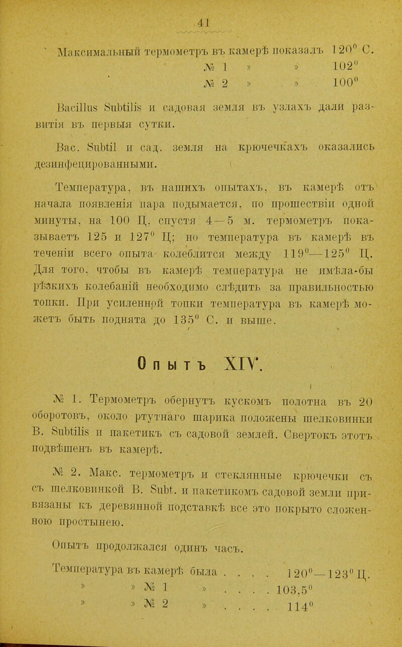 ■ Максимальный термометръ въ камерѣ локазалъ 120 С. № 1 » » 102 Л» 2 » . » 100 ИасіПи^ 8гіЫ;і1І8 и садовая земля въ узлахъ дали раз- витія въ первыя сутки. Вас. 8пЫі1 и сад. земля на крючечкахъ оказались дезинфецированными. ( Температура, въ нашихъ опытахъ, въ камерѣ отъ начала появленія пара подымается, по прошествіи одной минуты, на 100 Ц, спустя 4—5 м. термометръ пока- зываетъ 125 и 127 Ц; но температура въ камерѣ въ теченіи всего опыта колеблится между 119—125 Ц. Для того, чтобы въ камерѣ температура не имѣла-бы рѣзкихъ колебаній необходимо слѣдить за правильностью топки. При усиленнрй топки температура въ камерѣ мо- жетъ быть поднята до 135 С. и выше. о п ы т ъ ХІГ. I № 1. Термометръ обернутъ кускомъ полотна въ 20 оборотовъ, около ртутнаго шарика положены шелковинки В. 8иЫі1І8 и пакетикъ съ садовой землей. Свертокъ этотъ подвѣшенъ въ камерѣ. № 2. Макс, термометръ и стеклянные крючечки съ съ шелковинкой В. 8пЫ. и пакетикомъ садовой земли при- вязаны къ деревянной подставкѣ все это покрыто сложен- ною простынею. Опытъ продолжался одинъ часъ. Температура въ камерѣ бьыа . . . . 120—128 Ц. » № 1 » . . . . 103,5 » » № 2 » .... 114