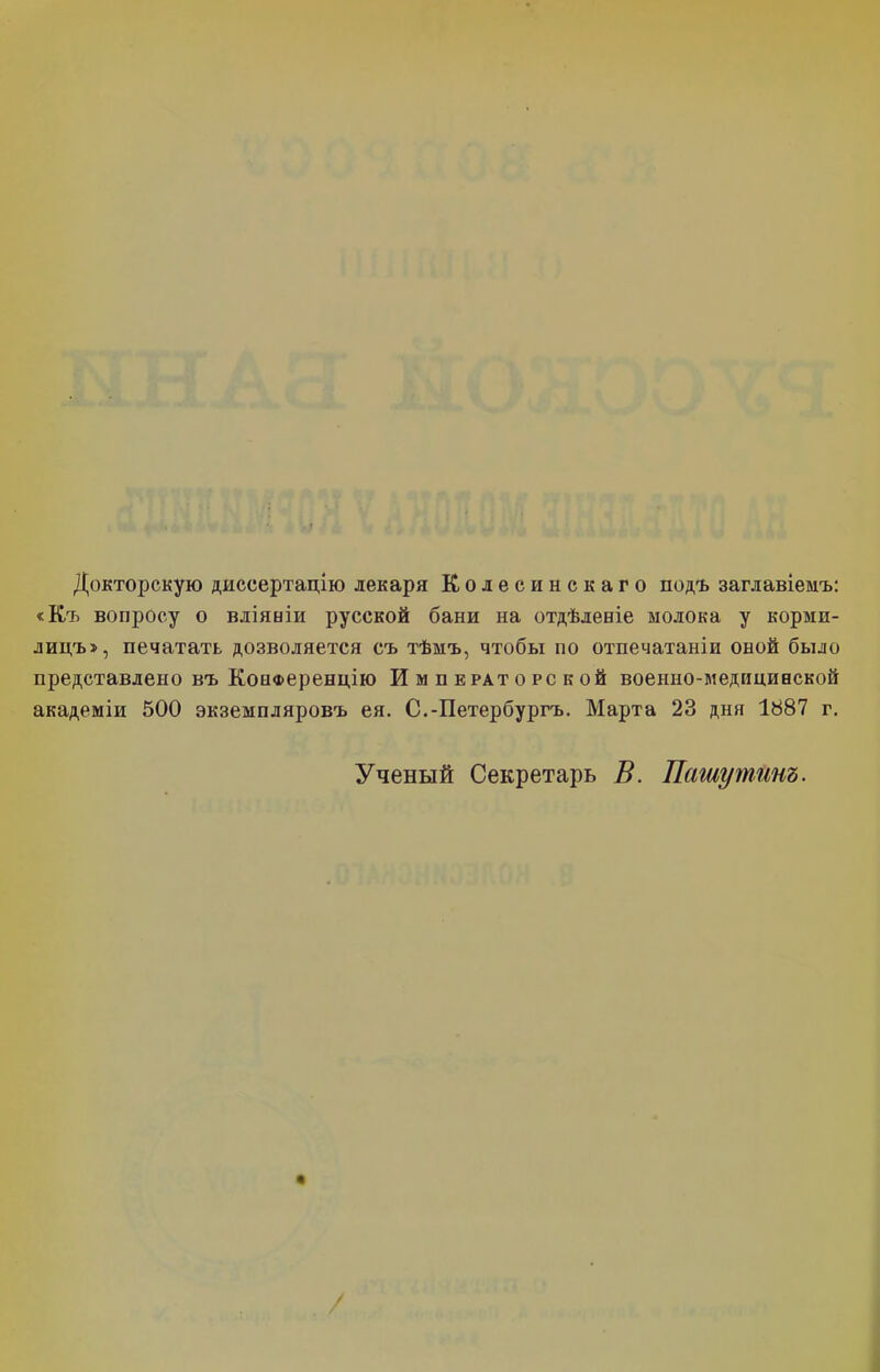 Докторскую диссертацію лекаря Колесинскаго подъ заглавіемъ: «Къ вопросу о вліяніи русской бани на отдѣленіе молока у корми- лицъ», печатать дозволяется съ тѣмъ, чтобы по отпечатаніи оной было представлено въ Конференцію Императорской военно-медицинской академіи 500 экземпляровъ ея. С.-Петербургъ. Марта 23 дня 1887 г. Ученый Секретарь В. Лету тинъ. /
