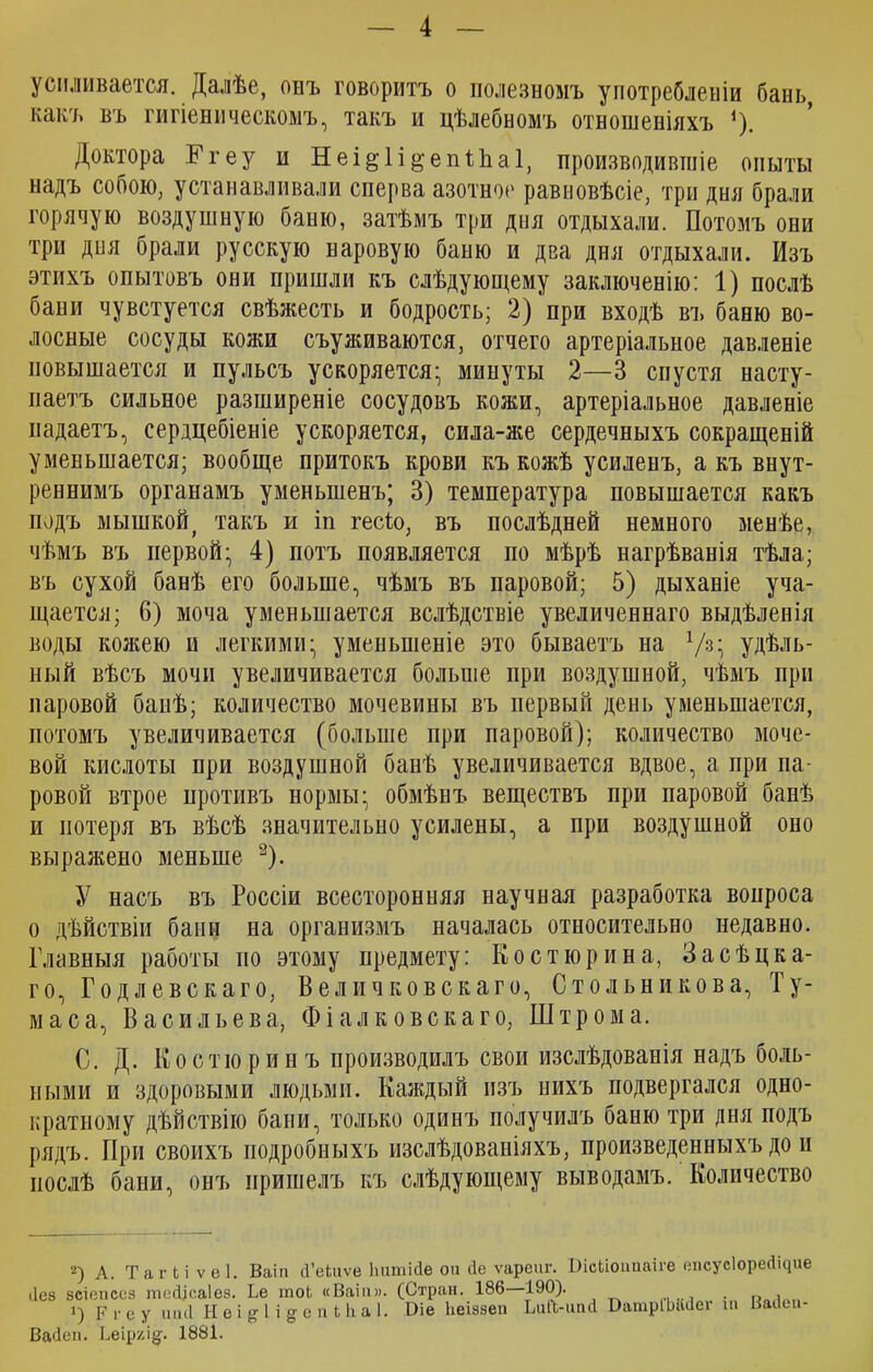 усиливается. Далѣе, онъ говоритъ о полезномъ употребленіи бань, какъ въ гигіеническомъ, такъ и цѣлебномъ отношеніяхъ *). Доктора Ггеу и Неі^Іі^епіЬаІ, производившіе опыты надъ собою, устанавливали сперва азотное равновѣсіе, три дня брали горячую воздушную баню, затѣмъ три дня отдыхали. Потомъ они три дня брали русскую паровую баню и два дня отдыхали. Изъ этихъ опытовъ они пришли къ слѣдующему заключенію: 1) послѣ бани чувстуется свѣжесть и бодрость; 2)'при входѣ въ баню во- лосные сосуды кожи съуживаются, отчего артеріальное давленіе повышается и пульсъ ускоряется; минуты 2—3 спустя насту- паетъ сильное разширеніе сосудовъ кожи, артеріальное давленіе надаетъ, сердцебіеніе ускоряется, сила-же сердечныхъ сокращеній уменьшается; вообще притокъ крови къ кожѣ усиленъ, а къ внут- реннимъ органамъ уменьшенъ; 3) температура повышается какъ подъ мышкой, такъ и іп гесіо, въ послѣдней немного менѣе, чѣмъ въ первой; 4) потъ появляется по мѣрѣ нагрѣванія тѣла; въ сухой банѣ его больше, чѣмъ въ паровой; 5) дыханіе уча- щается; 6) моча уменьшается вслѣдствіе увеличеннаго выдѣленія воды кожею и легкими; уменьшеніе это бываетъ на !/з; удѣль- ный вѣсъ мочи увеличивается больше при воздушной, чѣмъ при паровой бапѣ; количество мочевины въ первый день уменьшается, потомъ увеличивается (больше при паровой); количество моче- вой кислоты при воздушной банѣ увеличивается вдвое, а при па- ровой втрое противъ нормы; обмѣнъ веществъ при паровой банѣ и потеря въ вѣсѣ значительно усилены, а при воздушной оно выражено меньше 2). У насъ въ Россіи всесторонняя научная разработка вопроса о дѣйствіи бани на организмъ началась относительно недавно. Главныя работы но этому предмету: Костюрина, Засѣцка- го, Годлевскаго, Величковскаго, Сто льни ков а, Ту- м а с а, Васильева, Ф і а л к о в с к а г о, Ш т р о м а. С. Д. Костюринъ производилъ свои изслѣдованія надъ боль- ными и здоровыми людьми. Каждый изъ нихъ подвергался одно- кратному дѣйствію бани, только одинъ получилъ баню три дня подъ рядъ. При своихъ подробныхъ изслѣдованіяхъ, произведенныхъ до п послѣ бани, онъ пришелъ къ слѣдующему выводамъ. Количество 2) А. Т а г Ь і V е 1. Ваіп сГеЬиѵе Ьитісіе он йе ѵареиг. ВісЬіоипаіге епсусІореДЦие ііез 8СІОТ1СС8 шес||са1е8. Ье тоЬ «Ваіи». (Стран. 186 190). Р г е у шкі Н е і ^ I і §■ с п Ыі а 1. ВаОеп. Ьеірхі^. 1881. Оіе Ьеіззеп ЬиЙ-ипс! БатрГЫЫег іи Ваііеи-