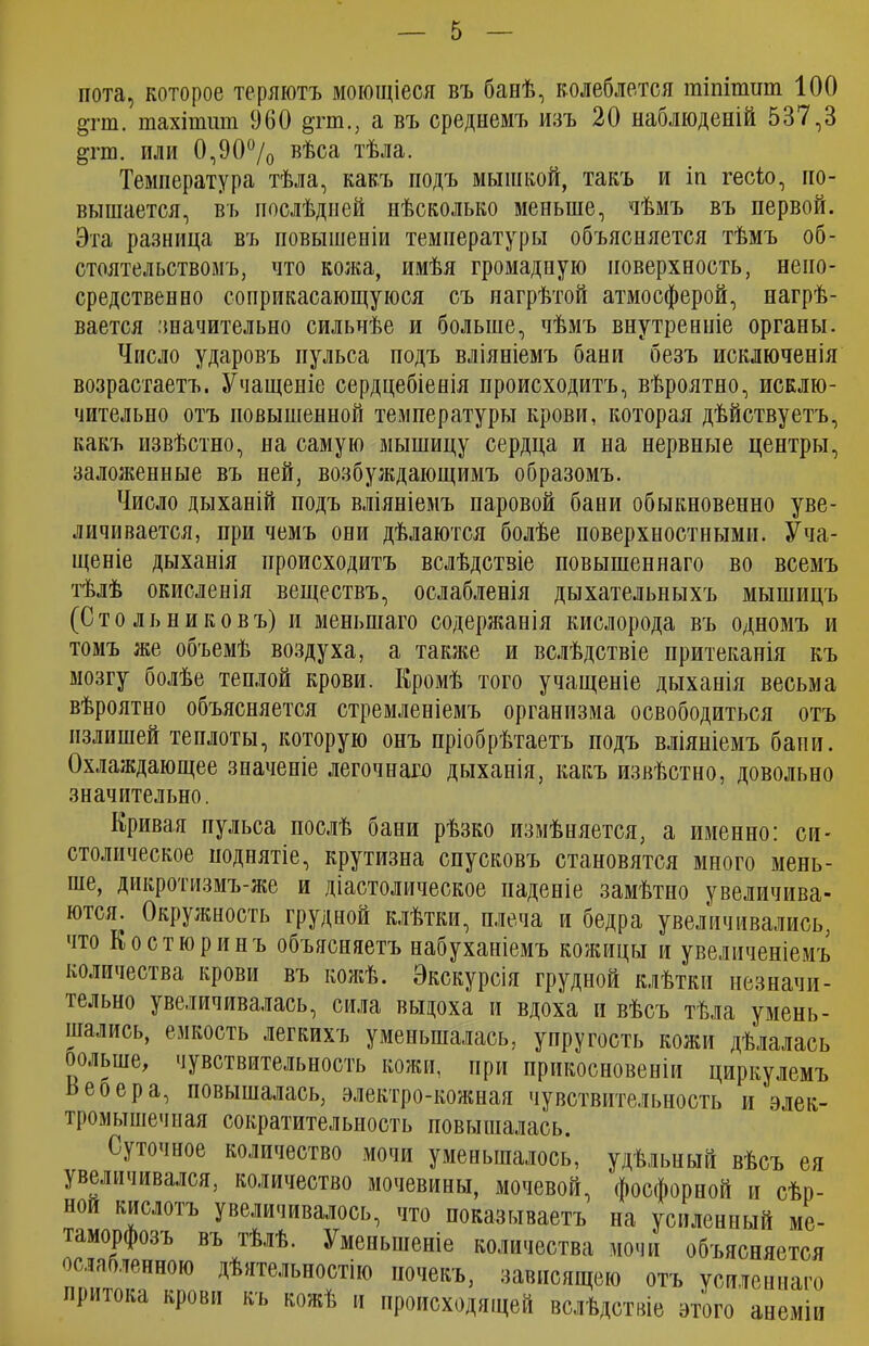 пота, которое теряютъ моющіеся въ банѣ, колеблется гаіпітиш 100 §тш. тахіпшт 960 §тт., а въ среднемъ изъ 20 наблюденій 537,3 §гш. или 0,90°/о вѣса тѣла. Температура тѣла, какъ подъ мышкой, такъ и іи гесіо, по- вышается, въ послѣдней нѣсколько меньше, нѣмъ въ первой. Эта разница въ повышеніи температуры объясняется тѣмъ об- стоятельствомъ, что кожа, имѣя громадную поверхность, непо- средственно соприкасающуюся съ нагрѣтой атмосферой, нагрѣ- вается значительно сильнѣе и больше, чѣмъ внутренніе органы. Число ударовъ пульса подъ вліяніемъ бани безъ исключенія возрастаетъ. Учащеніе сердцебіенія происходитъ, вѣроятно, исклю- чительно отъ повышенной температуры крови, которая дѣйствуетъ, какъ извѣстно, на самую мышицу сердца и на нервные центры, заложенные въ ней, возбуждающимъ образомъ. Число дыханій подъ вліяніемъ паровой бани обыкновенно уве- личивается, при чемъ они дѣлаются болѣе поверхностными. Уча- щеніе дыханія происходитъ вслѣдствіе повышеннаго во всемъ тѣлѣ окисленія веществъ, ослабленія дыхательныхъ мышицъ (Стольниковъ) и меньшаго содержанія кислорода въ одномъ и томъ же объемѣ воздуха, а также и вслѣдствіе притеканія къ мозгу болѣе теплой крови. Кромѣ того учащеніе дыханія весьма вѣроятно объясняется стремленіемъ организма освободиться отъ излишей теплоты, которую онъ пріобрѣтаетъ подъ вліяніемъ бани. Охлаждающее значеніе легочнаго дыханія, какъ извѣстно, довольно значительно. Кривая пульса послѣ бани рѣзко измѣняется, а именно: си- столическое поднятіе, крутизна спусковъ становятся много мень- ше, дикротизмъ-же и діастолическое паденіе замѣтно увеличива- ются^ Окружность грудной клѣтки, плеча и бедра увеличивались, что Костюринъ объясняетъ набуханіемъ кожицы и увеличеніемъ количества крови въ кожѣ. Экскурсія грудной клѣтки незначи- ісльно увеличивалась, сила выдоха и вдоха и вѣсъ тѣла умень- шались, емкость легкихъ уменьшалась, упругость кожи дѣлалась оольше, чувствительность кожи, при прикосновеніи циркулемъ Веоера, повышалась, электро-кожная чувствительность и элек- тромьтшечпая сократителыюсть повышалась. Суточное количество мочи уменьшалось, удѣльный вѣсъ ея увеличивался, количество мочевины, мочевой, 'фосфорной и сѣр- ной кислотъ увеличивалось, что показываетъ на усиленный ме- таморфозъ въ тѣлѣ. Уменьшеніе количества мочи объясняется ослабленною дѣятельностію почекъ, зависящею отъ усиленнаго притока крови къ кожѣ и происходящей вслѣдствіе этого анеміи