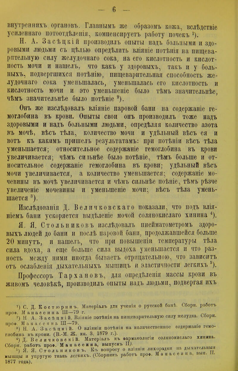 внутреннихъ органовъ. Главнымъ же образомъ кожа, вслѣдствіе усиленнаго потоотдѣленія, компенсируетъ работу почекъ г). Н. А. Засѣцкій производилъ опыты надъ больными и здо- ровыми людьми съ цѣлью опредѣлить вліяніе потѣнія на пищева- рительную силу желудочнаго сока, на его кислотность и кислот- ность мочи и нашелъ, что какъ у здоровыхъ, такъ и у боль- ныхъ, подвергшихся потѣнію, пищеварительная способность же- лудочнаго сока уменьшалась, уменьшалась его кислотность и кислотность мочи и это уменьшеніе было тѣмъ значительнѣе, чѣмъ значительнѣе было потѣніе * 2). Онъ же изслѣдовалъ вліяніе паровой бани на содержаніе ге- моглобина въ крови. Оныты свои онъ производилъ тоже надъ здоровыми и надъ больными людьми, опредѣляя количество азота въ мочѣ, вѣсъ тѣла, количество мочи и удѣльный вѣсъ ея и вотъ къ какимъ пришелъ результатамъ: при потѣніи вѣсъ тѣла уменьшается; относительное содержаніе гемоглобина въ крови увеличивается; чѣмъ сильнѣе было потѣніе, тѣмъ больше и от- носительное содержаніе гемоглобина въ крови; удѣльный вѣсъ мочи увеличивается, а количество уменьшается; содержаніе мо- чевины въ мочѣ увеличивается и чѣмъ сильнѣе поѣиіе, тѣмъ рѣзче увеличеніе мочевины и уменьшеніе мочи; вѣсъ тѣла умень- шается 3). Изслѣдованія Д. Вел ич ковскаго показали, что подъ влія- ніемъ бани ускоряется выдѣленіе мочой солянокислаго хинина 4). Я. Я. Стольниковъ изслѣдовалъ пнейматометромъ здоро- выхъ людей до бани и послѣ паровой бани, продолжавшейся больше 20 минутъ, и нашелъ, что при повышеніи температуры тѣла сила вдохд, а еще больше сила выдоха уменьшается и что раз- ность между ними иногда бываетъ отрицательною, что зависитъ отъ ослабленія дыхательныхъ мышицъ и эластичности легкихъ 5). Профессоръ Тархановъ, для опредѣленія массы крови въ живомъ человѣкѣ, производилъ опыты надъ людьми, подвергая ихъ 1) С. Д. Костюрииъ. Матеріалъ для ученія о русской банѣ. Сборы, работъ про®. Манасеина Ш—79 г. 2) Н А. 3 а с ѣ ц к і й. Вліяніе потѣнія на пищеварительную силу желудка, соорн. ироФ. М а н а с е н н а III—79. 3) Н. А. Засѣцкій. О вліяніи потѣнія на количественное содержаніе гемо- глобина въ крови. (В.-М. Ж. кн. 3, 1879 г.). 4) Д. В е л и ч к о в с к і й. Матеріалъ къ Фармакологіи солянокислаго хинина. Сборн. работъ ироФ. Манасеина, выпускъ II). .„„„..„..о 5) Я. Я. Стольниковъ. Къ вопросу о вліяніи лихорадки на дыхательныя мышцы и упругую ткань легкихъ. (Сборникъ работъ про®. 1877 года). Манасеина, вып. II.