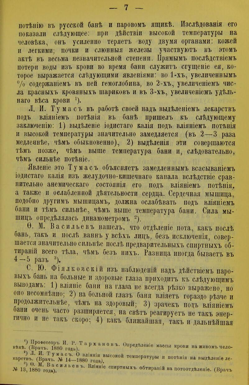 потѣнію въ русской банѣ и паровомъ ящикѣ. Изслѣдованія его показали слѣдующее: при дѣйствіи высокой температуры на человѣка, онъ усиленно теряетъ воду двумя органами: кожей и легкими; почки и слюнныя железы участвуютъ въ этомъ актѣ въ весьма незначительной степени. Прямымъ послѣдствіемъ потери воды изъ крови во время бани служитъ сгущеніе ея, ко- торое выражается слѣдующими явленіями: во 1-хъ, увеличеннымъ °/о содержаніемъ въ ней гемоглобина, во 2-хъ, увеличеніемъ чис- ла красныхъ кровяныхъ шариковъ и въ 3-хъ, увеличеніемъ удѣль- наго вѣса крови !). Л. И. Ту ма съ въ работѣ своей надъ выдѣленіемъ лекарствъ подъ вліяніемъ потѣнія въ банѣ пришелъ къ слѣдующему заключенію: 1) выдѣленіе іодистаго калія подъ вліяніемъ потѣнія и высокой температуры значительно замедляется (въ 2—3 раза медленнѣе, чѣмъ обыкновенно), 2) выдѣленія эти совершаются тѣмъ позже, чѣмъ выше температура бани и, слѣдовательно, чѣмъ сильнѣе потѣніе. Явленіе это Тумасъ объясняетъ замедленнымъ всасываніемъ іодистаго калія изъ желудочно-кишечнаго канала вслѣдствіе срав- нительно анемическаго состоянія его подъ вліяніемъ потѣнія,, а также и ослабленной дѣятельности сердца. Сердечная мышица, подобно другимъ мы пищамъ, должна ослабѣвать подъ вліяніемъ бани и тѣмъ сильнѣе, чѣмъ выше температура бани. Сила мы- шицъ опредѣлялась динамометромъ 2). Ѳ. М. Васильевъ нашелъ, что отдѣленіе пота, какъ послѣ бань, такъ и послѣ ваннъ у всѣхъ лицъ, безъ исключенія, совер- шается значительно сильнѣе послѣ предварительныхъ спиртныхъ об- тираніи всего тѣла, чѣмъ безъ нихъ. Разница иногда бываетъ въ 4—5 разъ 3). С. Ю. Фіялковскіи изъ наблюденій надъ дѣйствіемъ паро- выхъ бань на больные и здоровые глаза приходитъ къ слѣдующимъ выводамъ: 1) вліяніе бани на глаза не всегда рѣзко выражено, но оно несомнѣнно; 2) на больной глазъ баня вліяетъ гораздо рѣзче и продолжительнѣе, чѣмъ на здоровый; 3) зрачекъ подъ вліяніемъ °ани очень часто разширяется, на свѣтъ реагируетъ не такъ энер- гично и не такъ скоро- 4) какъ ближайшая, такъ и дальнѣйшая вѣкѣ? (Врачъ^С 1880^года.) Т 11 р х а н 0 в ъ> Опредѣленіе массы крови на живомъ чело- карствъ. (Врачъ. *№ 14—188о'года;ВЫ<°КОИ темпеРатуГЬІ и потѣнія на выдѣленіе ле- № 1з| 1880^'го^а).С и л ь е в ъ‘ Вл,я,пе спиртныхъ обтираній на потоотдѣленіе. (Врачъ