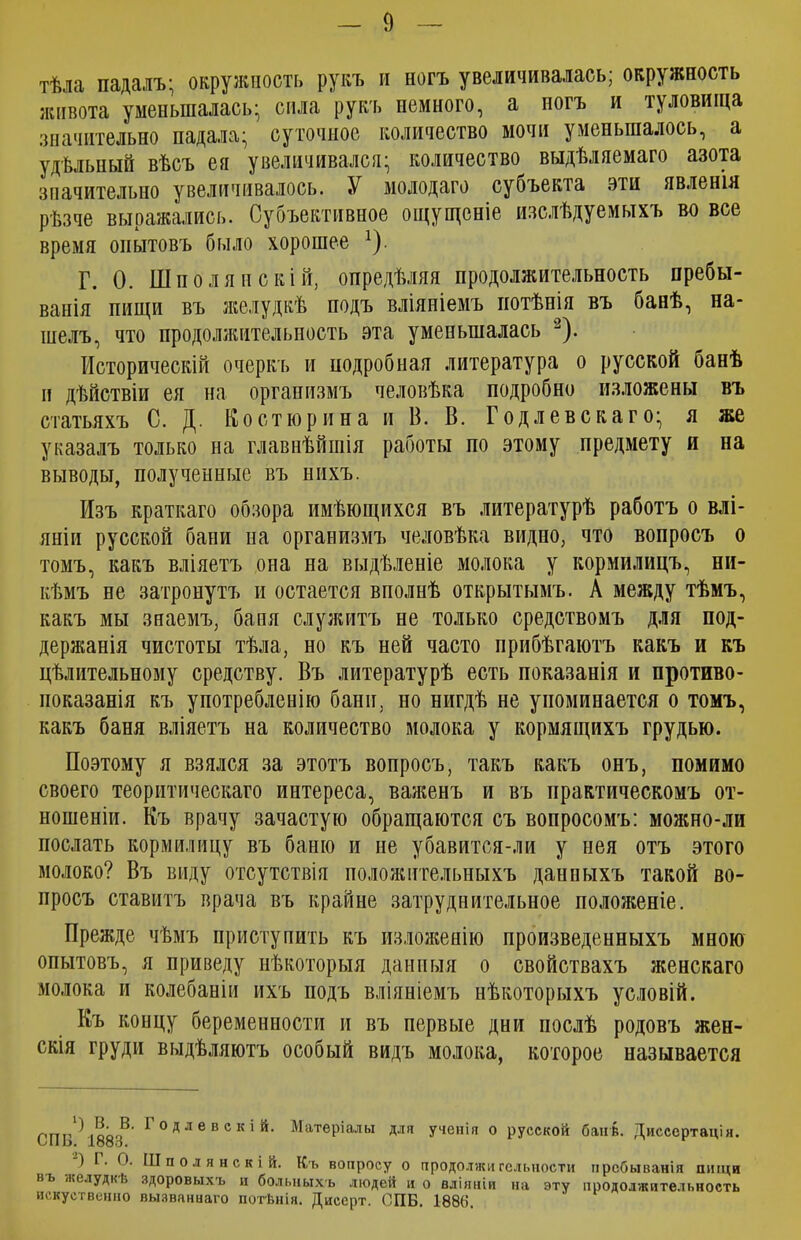 тѣла падалъ; окружность рукъ и ногъ увеличивалась; окружность живота уменьшалась; сила рукъ немного, а ногъ и туловища значительно падала; суточное количество мочи уменьшалось, а удѣльный вѣсъ ея увеличивался; количество выдѣляемаго азота значительно увеличивалось. У молодаго субъекта эти явленія рѣзче выражались. Субъективное ощущеніе изслѣдуемыхъ во все время опытовъ было хорошее х). Г. О. Шпо л янскій, опредѣляя продолжительность пребы- ванія пищи въ желудкѣ подъ вліяніемъ потѣнія въ банѣ, на- шелъ, что продолжительность эта уменьшалась 2). Историческій очеркъ и подробная литература о русской банѣ п дѣйствіи ея на организмъ человѣка подробно изложены въ статьяхъ С. Д. Костюрина и В. В. Годлевскаго; я же указалъ только на главнѣйшія работы по этому предмету и на выводы, полученные въ нихъ. Изъ краткаго обзора имѣющихся въ литературѣ работъ о влі- яніи русской бани на организмъ человѣка видно, что вопросъ о томъ, какъ вліяетъ она на выдѣленіе молока у кормилицъ, ни- кѣмъ не затронутъ и остается вполнѣ открытымъ. А между тѣмъ, какъ мы знаемъ, баня служитъ не только средствомъ для под- держанія чистоты тѣла, но къ ней часто прибѣгаютъ какъ и къ цѣлительному средству. Въ литературѣ есть показанія и противо- показанія къ употребленію бани, но нигдѣ не упоминается о томъ, какъ баня вліяетъ на количество молока у кормящихъ грудью. Поэтому я взялся за этотъ вопросъ, такъ какъ онъ, помимо своего теоритическаго интереса, важенъ и въ практическомъ от- ношеніи. Къ врачу зачастую обращаются съ вопросомъ: можно-ли послать кормилицу въ баню и не убавится-ли у нея отъ этого молоко? Въ виду отсутствія положительныхъ данныхъ такой во- просъ ставитъ врача въ крайне затруднительное положеніе. Прежде чѣмъ приступить къ изложенію произведенныхъ мною опытовъ, я приведу нѣкоторыя данныя о свойствахъ женскаго молока и колебаніи ихъ подъ вліяніемъ нѣкоторыхъ условій. Къ концу беременности и въ первые дни послѣ родовъ жен- скія груди выдѣляютъ особый видъ молока, которое называется , Г.до.Р' ^ °Длевекій. Матеріалы для ученія о русской банѣ. Диссертація. СПИ. 1883. . О. Шполянскій. Къ вопросу о продолжигельности пребыванія пищи въ желудкѣ здоровыхъ и больныхъ людей н о вліяніи на искуственно вызваннаго потѣнія. Дисерт. (1ПБ. 1886. эту продолжительность