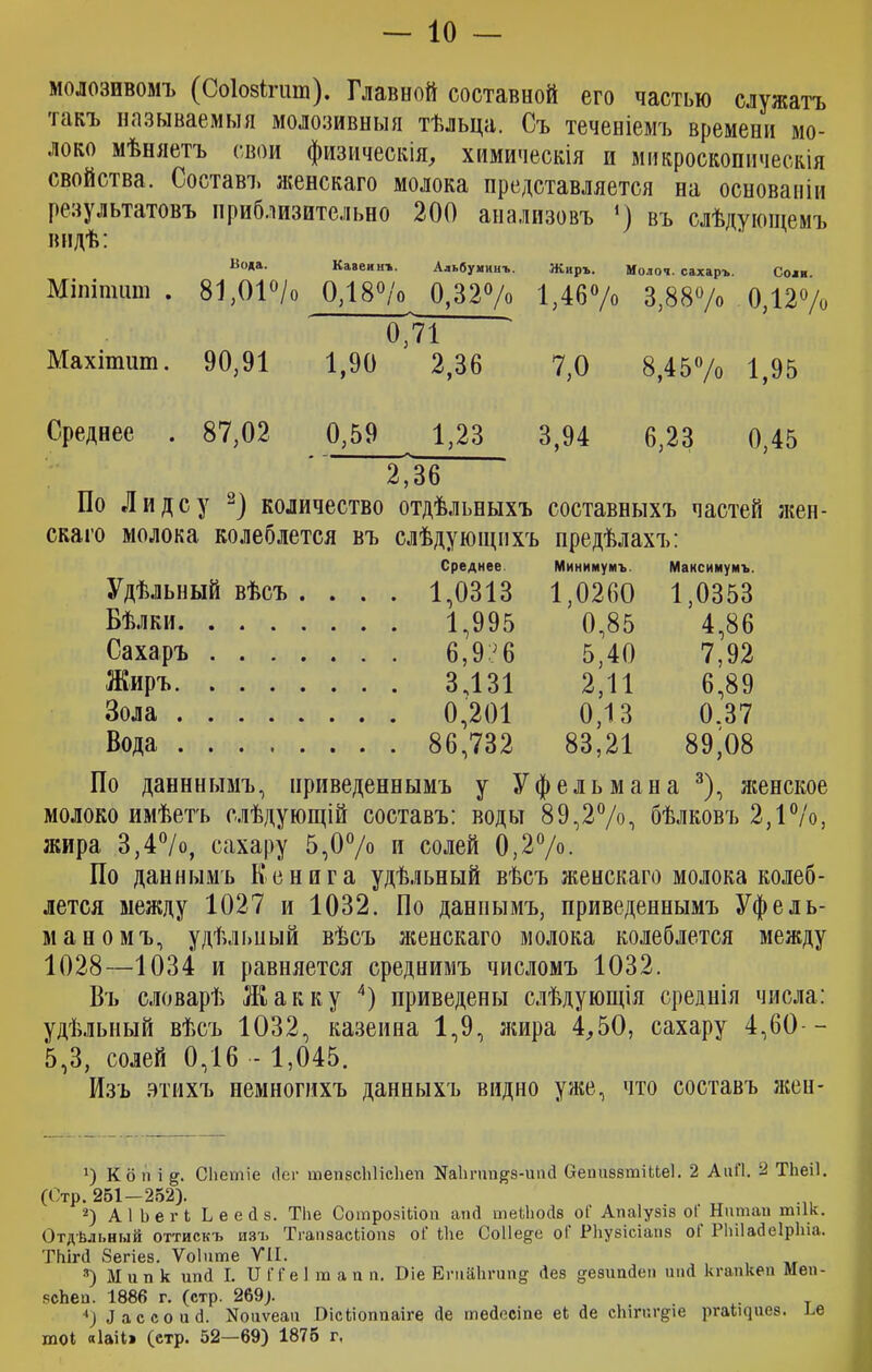 молозивомъ (Соіозігшп). Главной составной его частью служатъ такъ называемыя молозивныя тѣльца. Съ теченіемъ времени мо- локо мѣняетъ свои физическія, химическія и микроскопическія свойства. Составъ женскаго молока представляется на основаніи результатовъ приблизительно 200 анализовъ *) въ слѣдующемъ видѣ: Иода. Кавеинт,. Альбуминъ. Жиръ. Молоч. сахаръ. Соли Міпіпшш . 81,01°/о 0,18°/о 0,32°/о 1,46% 3,88“/» 0,12% Махітит. 90,91 0,71 1,90 2,36 7,0 8,45% 1,95 Среднее . 87,02 0,59 1,23 3,94 6,23 0,45 2,36 По Лидсу количество отдѣльныхъ составныхъ частей жен- ска го молока колеблется въ слѣдующихъ предѣлахъ: Удѣльный вѣсъ Среднее. Минимумъ. Мансимумъ. . . . . 1,0313 1,0260 1,0353 Бѣлки. . . . . . . . 1,995 0,85 4,86 Сахаръ . . . . . . . 6,936 5,40 7,92 Жиръ. . . . . . . . 3,131 2,11 6,89 Зола .... . . . . 0,201 0,13 0.37 Вода .... . . . . 86,732 83,21 89*08 По данннымъ, приведеннымъ у Уфельмана 3), женское молоко имѣетъ слѣдующій составъ: воды 89,2%, бѣлковъ 2,1%>, жира 3,4%, сахару 5,0°/о и солей 0,2°/о. По даннымъ Кенига удѣльный вѣсъ женскаго молока колеб- лется между 1027 и 1032. По даннымъ, приведеннымъ Уфель- маномъ, удѣльный вѣсъ женскаго молока колеблется между 1028—1034 и равняется среднимъ числомъ 1032. Въ словарѣ Жак к у 4) приведены слѣдующія среднія числа: удѣльный вѣсъ 1032, казеина 1,9, жира 4,50, сахару 4,60— 5,3, солей 0,16 - 1,045. Изъ этихъ немногихъ данныхъ видно уже, что составъ жен- К о іі і СЬегпіе йег тепзсЫісЬеп На1тт#8-ипй беииззтіНеІ. 2 АиЛ. 2 ТЬеіІ. (Стр. 251-252). 2) АІЬегІ Ь е е Й з. Тііе СотрозШоп алій шеЫіойз оГ Апаіузіз оі Натай тик. Отдѣльный оттискъ изъ ТгаазасЬіопз оі іііе Соііе^с оі Рііузісіапб оі Рііііайеіріііа. ТЪігй 8егіез. Ѵоіите УН. *) Ми п к ипй I. II П'е 1 т а и п. Біе Етйіігипз Йез дезипйе» пай кгапкеп Меп- зсЬеи. 1886 г. (стр. 269). 4) Лассо и й. Иоиѵеаи Біскіоппаіге Йе тейосіпе еі йе скігаг^іе ргаіщиез. ее тоі «Іаіі» (стр. 52—69) 1875 г,