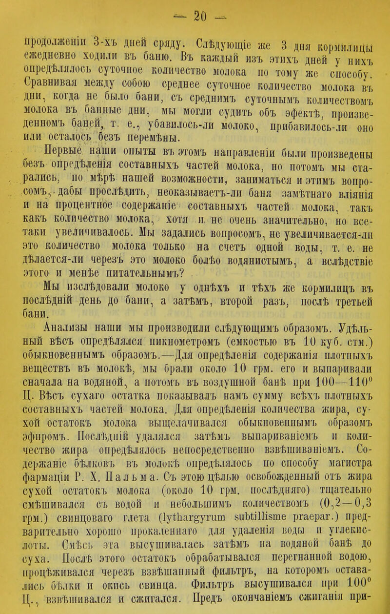 продолженіи 3-хъ дней сряду. Слѣдующіе же 3 дня кормилицы ежедневно ходили въ баню. Въ каждый изъ этихъ дней у нихъ опредѣлялось суточное количество молока по тому же способу. Сравнивая между собою среднее суточное количество молока въ дни, коіда не было бани, съ среднимъ суточнымъ количествомъ молока въ банные дни, мы могли судить объ эфектѣ, произве- денномъ баней, т. е., убавилось-ли молоко, прибавилось-ли оно или осталось безъ перемѣны. Первые наши опыты въ этомъ направленіи были произведены безъ опредѣленія составныхъ частей молока, но потомъ мы ста- рались, по мѣрѣ нашей возможности, заниматься и этимъ вопро- сомъ,-дабы прослѣдить, неоказываетъ-ли баня замѣтнаго вліянія и на процентное содержаніе составныхъ частей молока, такъ какъ количество молока, хотя и не очень значительно, но все- таки увеличивалось. Мы задались вопросомъ, не увеличивается-лн это количество молока только на счетъ одной воды, т. е. не дѣлается-л и черезъ это молоко болѣо водянистымъ, а вслѣдствіе этого и менѣе питательнымъ? Мы изслѣдовали молоко у однѣхъ и тѣхъ же кормилицъ въ послѣдній день до бани, а затѣмъ, второй разъ, послѣ третьей бани. Анализы наши мы производили слѣдующимъ образомъ. Удѣль- ный вѣсъ опредѣлялся пикнометромъ (емкостью въ 10 куб. стм.) обыкновеннымъ образомъ.—Для опредѣленія содержанія плотныхъ веществъ въ молокѣ, мы брали около 10 грм. его и выпаривали сначала на водяной, а йотомъ въ воздушной банѣ при 100—110° Ц. Вѣсъ сухаго остатка показывалъ намъ сумму всѣхъ плотныхъ составныхъ частей молока. Для опредѣленія количества жира, су- хой остатокъ молока выщелачивался обыкновеннымъ образомъ эфиромъ. Послѣдній удалялся затѣмъ выпариваніемъ н коли- чество жира опредѣлялось непосредственно взвѣшиваніемъ. Со- держаніе бѣлковъ въ молокѣ опредѣлялось но способу магистра фармаціи Р. X. Пальма. Съ этою цѣлью освобожденный отъ жира сухой остатокъ молока (около 10 грм. послѣдняго) тщательно смѣшивался съ водой и небольшимъ количествомъ (0,2—0,3 грм.) свинцоваго глета (ІуИіаг^упші зиЪШНзте ргаераг.) пред- варительно хорошо прокаленнаго для удаленія воды и углекис- лоты. Смѣсь эта высушивалась затѣмъ на водяной банѣ до суха. Послѣ этого остатокъ обрабатывался перегнанной водою, процѣживался черезъ взвѣшанный фильтръ, на которомъ остава- лись бѣлки и окись свинца. Фильтръ высушивался при 100° Ц., взвѣшивался и сжигался. Предъ окончаніемъ сжиганія при-