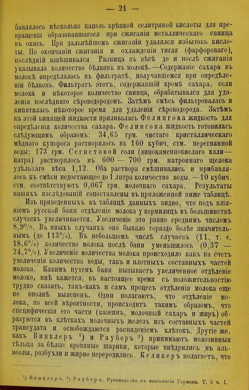 бавлялось нѣсколько капель крѣпкой селитряной кислоты для пре* вращенія образовавшагося при сжиганіи металлическаго свинца въ окись. При дальнѣйшемъ сжиганіи удалялся избытокъ кисло- ты. По окончаніи сжиганія и охлажденіи тигля (фарфороваго), послѣдній взвѣшивался. Разница въ вѣсѣ до и послѣ сжиганія указывала количество бѣлковъ въ молокѣ.—Содержаніе сахара въ молокѣ опредѣлялось въ фильтратѣ, получавшемся при опредѣле- ніи бѣлковъ. Фильтратъ этотъ, содержавшій кромѣ сахара, соли молока и нѣкоторое количество свинца, обрабатывался для уда- ленія послѣдняго сѣроводородомъ. Затѣмъ смѣсь фильтровалась и кипятилась нѣкоторое время для удаленія сѣроводорода. Затѣмъ къ этой кипящей жидкости приливалась Фелингова жидкость для опредѣленія количества сахара. Фелингова жидкость готовилась слѣдующимъ образомъ: 34,65 грм. чистаго кристаллическаго мѣднаго купороса растворялось въ 160 кубич. стм. перегнанной воды- 173 грм. Сегнетовой соли (винокаменнокислаго кали— натра) растворялось въ 600 — 700 грм. натроннаго щелока удѣльнаго вѣса 1,12. Оба раствора смѣшивались и прибавля- лось къ смѣси недостающее до 1 литра количество воды.—10 кубич. стм. соотвѣтствуютъ 0,067 грм. молочнаго сахара. Результаты нашихъ изслѣдованій сопоставлены въ приложенной ниже таблицѣ. Изъ приведенныхъ въ таблицѣ данныхъ видно, что подъ влія- ніемъ русский бани отдѣленіе молока у кормилицъ въ большинствѣ случаевъ увеличивается. Увеличеніе это равно среднимъ числомъ 8,9°/о. Въ иныхъ случаяхъ оно бывало гораздо болѣе значитель- нымъ (до 113°/о). Въ небольшомъ числѣ случаевъ (11, т. е. 18,6°/о) количество молока послѣ бани уменьшилось (0,37 — 24,7°/о). Увеличеніе количества молока происходило какъ на счетъ увеличенія количества воды, такъ и плотныхъ составныхъ частей молока. Какимъ путемъ баня вызываетъ увеличенное отдѣленіе молоко, мнѣ кажется, въ настоящее время съ положительностію трудно сказать, такъ-какъ и самъ процесъ отдѣленія молока еще не вполнѣ выясненъ. Одни полагаютъ, что отдѣленіе мо- лока, по всей вѣроятности, происходитъ такимъ образомъ, что специфическія его части (казеинъ, молочный сахаръ и жиръ) об- разуются въ клѣткахъ молочныхъ железъ изъ составныхъ частей трансудата и освобождаются распаденіемъ клѣтокъ. Другіе же, какъ Винклеръ *) и Рауберъ 2) принимаютъ молозивныя г ільца за бѣлые кровяные шарики, которые внѣдрились въ аль- веолы, разбухли и жирно переродились. Ке ликеръ полагаетъ, что ) Винклеръ. ') Рауберъ. Руководеіво къ ФИЗІОЛОГІИ Германа. Т. 5 ч. I.