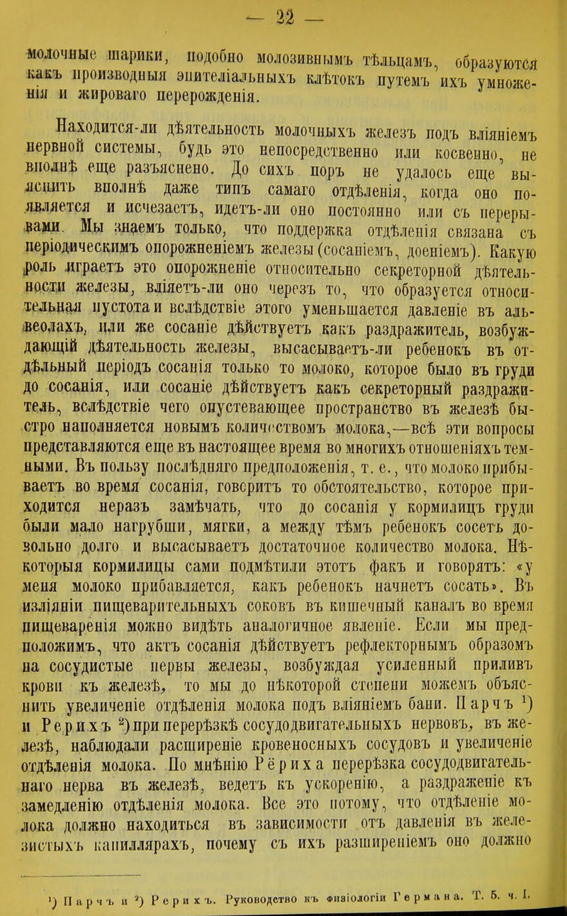 - п — молочные шарики, подобно молозивнымъ тѣльцамъ, образуются какъ производныя эпителіальныхъ клѣтокъ путемъ ихъ умноже- нія и жироваго перерожденія. Находится-ли дѣятельность молочныхъ железъ подъ вліяніемъ нервной системы, будь это непосредственно или косвенно не вполнѣ еще разъяснено. До сихъ норъ не удалось еще’ вы- яснить вполнѣ даже типъ самаго отдѣленія, когда оно по- является и исчезаетъ, идетъ-ли оно постоянно или съ переры- вами. Мы знцемъ только, что поддержка отдѣленія связана съ періодическимъ опорожненіемъ железы (сосаніемъ, доеніемъ). Какую роль играетъ это опорожненіе относительно секреторной дѣятель- ности железы, вліяетъ-ли оно черезъ то, что образуется относи- тельная пустота и вслѣдствіе этого уменьшается давленіе въ аль- веолахъ, или же сосаніе дѣйствуетъ какъ раздражитель, возбуж- дающій дѣятельность железы, высасываетъ-ли ребенокъ въ от- дѣльный періодъ сосанія только то молоко, которое было въ груди до сосанія, или сосаніе дѣйствуетъ какъ секреторный раздражи- тель, вслѣдствіе чего опустевающее пространство въ железѣ бы- стро наполняется новымъ количествомъ молока,—всѣ эти вопросы представляются еще въ настоящее время во многихъ отношеніяхъ тем- ными. Въ пользу послѣдняго предположенія, т. е., что молоко прибы- ваетъ во время сосанія, говоритъ то обстоятельство, которое при- ходится неразъ замѣчать, что до сосанія у кормилицъ груди были мало нагрубши, мягки, а между тѣмъ ребенокъ сосетъ до- вольно долго и высасываетъ достаточное количество молока. Нѣ- которыя кормилицы сами подмѣтили этотъ факъ и говорятъ: «у меня молоко прибавляется, какъ ребенокъ начнетъ сосать». Въ изліяніи пищеварительныхъ соковъ въ кишечный каналъ во время пищеваренія можно видѣть аналогичное явленіе. Если мы пред- положимъ, что актъ сосанія дѣйствуетъ рефлекторнымъ образомъ на сосудистые нервы железы, возбуждая усиленный приливъ крови къ железѣ,, то мы до нѣкоторой степени можемъ объяс- нить увеличеніе отдѣленія молока подъ вліяніемъ бани. Парчъ !) и Рерихъ 2)при перерѣзкѣ сосудо двигательныхъ нервовъ, въ же- лезѣ, наблюдали расширеніе кровеносныхъ сосудовъ и увеличеніе отдѣленія молока. По мнѣнію Рериха перерѣзка сосудодвигатель- наго нерва въ железѣ, ведетъ къ ускоренію, а раздраженіе къ замедленію отдѣленія молока. Все это потому, что отдѣленіе мо- лока должно находиться въ зависимости отъ давленія въ желе- зистыхъ капиллярахъ, почему съ ихъ разширеніемъ оно должно ') Парчъ и а) Рерихъ. Руководство къ физіологіи Германа. Т. 5. ч. 1