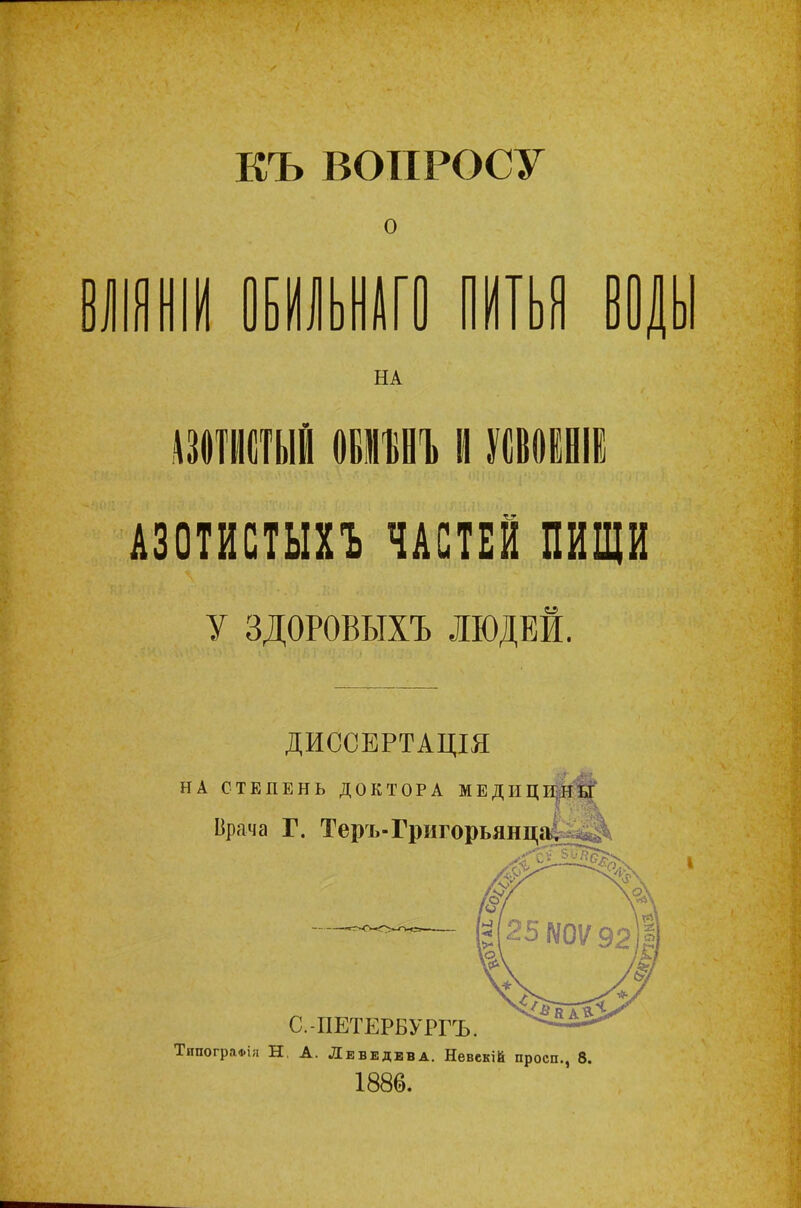 КЪ ВОПРОСУ о ШНІИ ОБИЛЬНАГО ПИТЬЯ ВОДЬ НА АЗОТИСТЫЙ овмъеъ И УСВОЕНІЕ АЗОТИСТЫХЪ ЧАСТЕЙ ПИЩИ у ЗДОРОВЫХЪ ЛЮДЕЙ. ДИССЕРТАЩЯ НА СТЕПЕНЬ ДОКТОРА МЕДИЦИНЫ Врача Г. Теръ-Григорьянца, ТипогрлФііі Н, А. Лебедева. Невекій просп., 8. 1886.