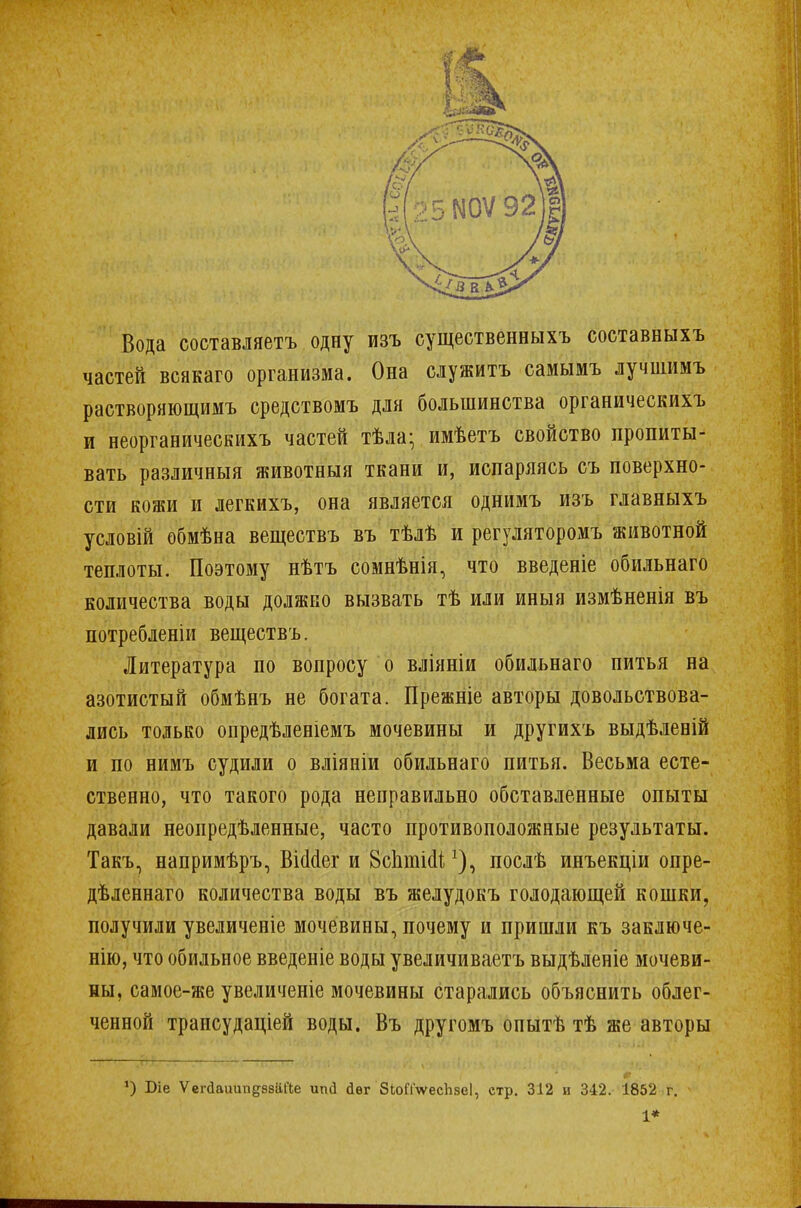 Вода составляете одну изъ существенныхъ составныхъ частей всякаго организма. Она служить самымъ лучшимъ растворяющимъ средствомъ для большинства органическихъ и неорганическихъ частей тѣла- имѣетъ свойство пропиты- вать различныя животныя ткани и, испаряясь съ поверхно- сти кожи и легкихъ, она является однимъ изъ главныхъ условій обмѣна веществъ въ тѣлѣ и регуляторомъ животной теплоты. Поэтому нѣтъ сомнѣнія, что введеніе обильнаго количества воды должно вызвать тѣ или иныя измѣненія въ потребленіи веществъ. Литература по вопросу о вліяніи обильнаго питья на азотистый обмѣнъ не богата. Прежніе авторы довольствова- лись только опредѣленіемъ мочевины и другихъ выдѣленій и по нимъ судили о вліяніи обильнаго питья. Весьма есте- ственно, что такого рода неправильно обставленные опыты давали неопределенные, часто противоположные результаты. Такъ, напримѣръ, ВШег и ВсЬгаісІіпослѣ инъекціи опре- дѣленнаго количества воды въ желудокъ голодающей кошки, получили увеличеніе мочевины, почему и пришли къ заключе- нно, что обильное введете воды увеличиваетъ выдѣленіе мочеви- ны, самое-же увеличеніе мочевины старались объяснить облег- ченной трансудаціей воды. Въ другомъ опытѣ тѣ же авторы *) Біе ѴегйашиідзваХіе иші іѳг ЗЬоПѴесЬзеІ, стр. 312 и 342. 1852 г. 1*