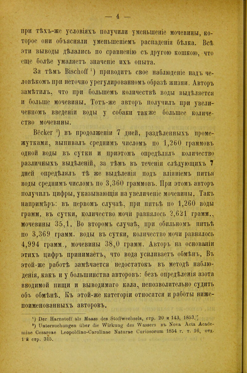 при тѣхъ-же условіяхъ получили уменыпеніе мочевины, ко- торое они объясняли уменьшеніемъ распаденія бѣлка. Всѣ эти выводы дѣлались по сравненію съ другою кошкою, что еще болѣе умаляетъ значеніе ихъ опыта. За тѣмъ ВівспоГГх) приводитъ свое наблюденіе надъ че- ловѣкомъпри неточно урегулированномъ образѣ жизни. Авторъ замѣтилъ, что при болыпемъ количествѣ воды выдѣляется и больше мочевины. Тотъ-же авторъ получилъ при увели- ченномъ введеніи воды у собаки также большее количе- ство мочевины. Вёскег 2) въ продолженіи 7 дней, раздѣленныхъ проме- жутками, выпивалъ среднимъ числомъ по 1,260 граммовъ одной воды въ сутки и приэтомъ опредѣлялъ количество различиыхъ выдѣленій, за тѣмъ въ теченіи слѣдующихъ 7 дней опредѣлялъ тѣ же выдѣленія подъ вліяніемъ питья воды среднимъ числомъ по 3,360 граммовъ. При этомъ авторъ получилъ цифры, указывающія на увеличеніе мочевины. Такъ напримѣръ: въ первомъ случаѣ, при шітьѣ по 1,260 воды грамм, въ сутки, количество мочи равнялось 2,621 грамм., мочевины 35,1. Во второмъ случаѣ, при обильномъ питьѣ по 3.369 грамм, воды въ сутки, количество мочи равнялось 4,994 грамм., мочевины 38,0 грамм. Авторъ на основаніи этихъ цифръ принимаетъ, что вода усиливаетъ обмѣнъ. Въ этой-же работѣ замѣчается недостатокъ въ методѣ наблю- денія, какъ и у большинства авторовъ: безъ опредѣленія азота вводимой пищи и выводимаго кала, непозволительно судить объ обмѣнѣ. Къ этой-же категоріи относятся и работы ниже- поименованныхъ авторовъ. 1) Бег НагпзЫТ аіз Маавз Дев ЗкойѴесЬзеІа, стр. 20 и 143, 1853/; ») ИаЬѳгѳисЬип^еіі ііЬег йіе \Ѵігкип^ йеэ ѴѴаззегз въ Яоѵа Асіа Асайе- тіае Сезагеае ЬеороШіао-СагоІіпае Яаіигае Сигіозогит 1854 г. т. 16, отд. 1й стр. 315.