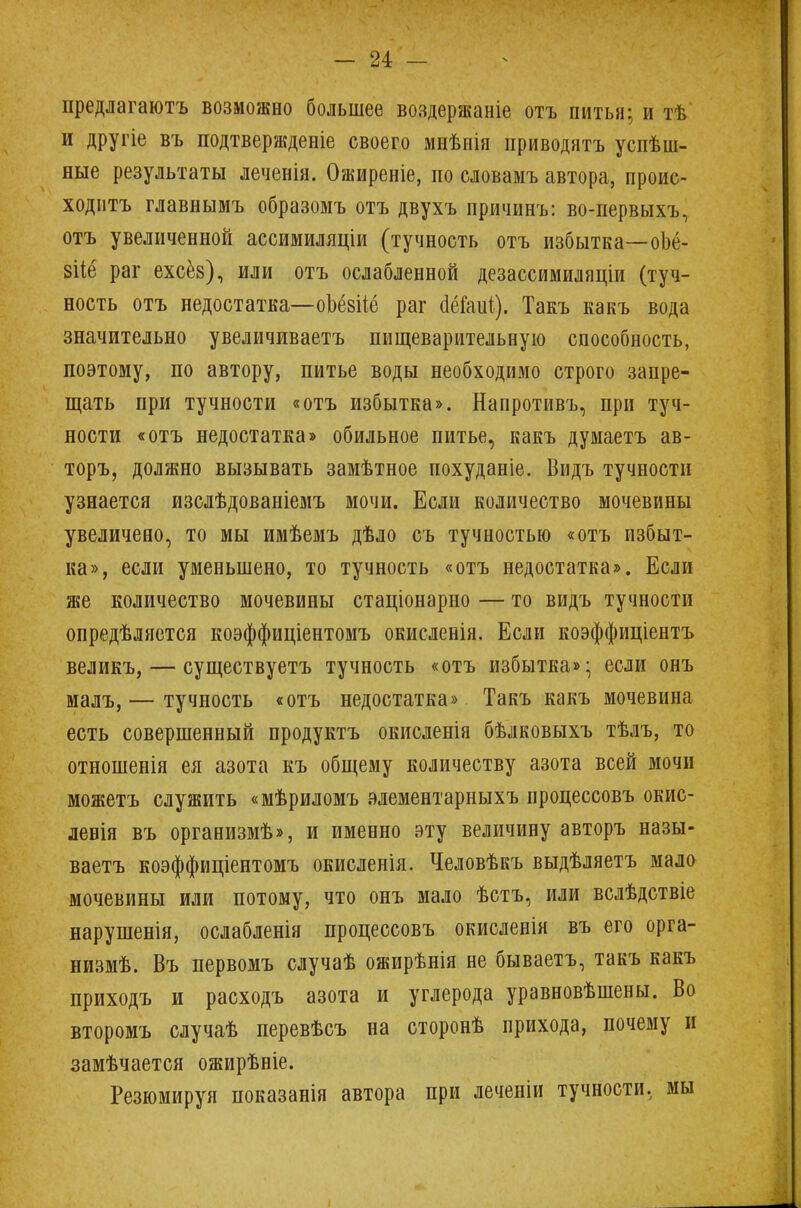 предлагаютъ возможно большее воздержаніе отъ питья; и тѣ и другіе въ подтверждение своего мнѣнія приводить успеш- ные результаты леченія. Ожиреніе, по словамъ автора, проис- ходить главнымъ образомъ отъ двухъ причинъ: во-первыхъ, отъ увеличенной ассимиляціи (тучность отъ избытка—оіё- зііе раг ехсёз), или отъ ослабленной дезассимиляціи (туч- ность отъ недостатка—оЪёвііё раг (Шаиі). Такъ какъ вода значительно увеличиваетъ пищеварительную способность, поэтому, по автору, питье воды необходимо строго запре- щать при тучности «отъ избытка». Напротивъ, при туч- ности «отъ недостатка» обильное питье, какъ думаетъ ав- торъ, должно вызывать замѣтное похуданіе. Видъ тучности узнается изслѣдованіемъ мочи. Если количество мочевины увеличено, то мы имѣемъ дѣло съ тучностью «отъ избыт- ка», если уменьшено, то тучность «отъ недостатка». Если же количество мочевины стаціонарно — то видъ тучности опредѣляется коэффиціентомъ окисленія. Если коэффиціентъ великъ, — существуетъ тучность «отъ избытка»; если онъ малъ, — тучность «отъ недостатка» Такъ какъ мочевина есть совершенный продуктъ окисленія бѣлковыхъ тѣлъ, то отношенія ея азота къ общему количеству азота всей мочи можетъ служить «мѣриломъ элементарныхъ процессовъ окис- левія въ организмѣ», и именно эту величину авторъ назы- ваешь коэффиціентомъ окисленія. Человѣкъ выдѣляетъ мало мочевины или потому, что онъ мало ѣстъ, или вслѣдствіе нарушенія, ослабленія процессовъ окисленія въ его орга- низмѣ. Въ первомъ случаѣ ожирѣнія не бываетъ, такъ какъ приходъ и расходъ азота и углерода уравновѣшены. Во второмъ случаѣ перевѣсъ на сторонѣ прихода, почему и замѣчается ожирѣніе. Резюмируя показанія автора при леченіи тучности, мы