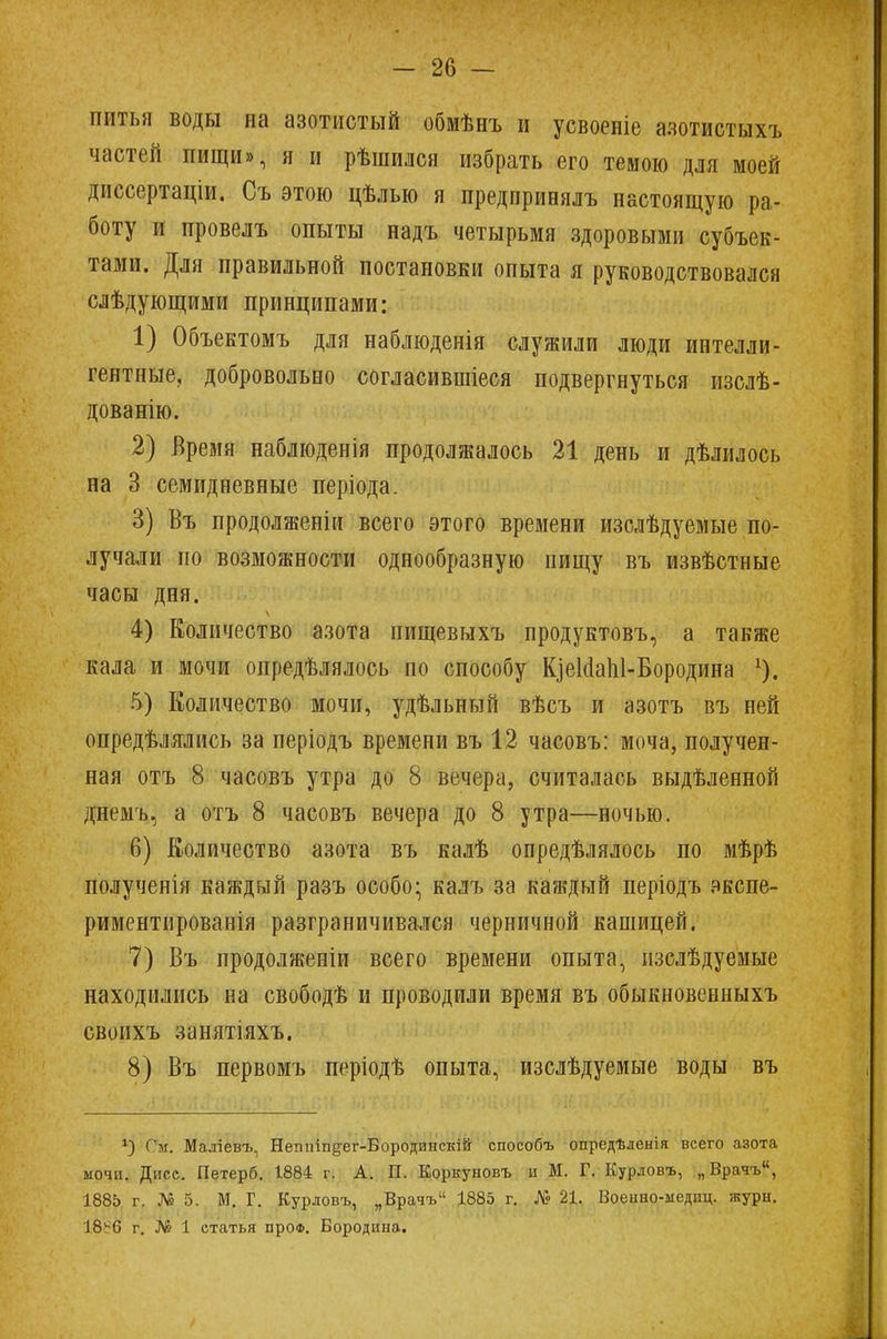 питья воды на азотистый обмѣнъ и усвоеніе азотистыхъ частей пищи», я и рѣшился избрать его темою для моей диссертаціи. Съ этою цѣлью я предприеялъ настоящую ра- боту и провелъ опыты надъ четырьмя здоровыми субъек- тами. Для правильной постановки опыта я руководствовался слѣдующими принципами: 1) Объектомъ для наблюдения служили люди интелли- гентные, добровольно согласившіеся подвергнуться изслѣ- дованію. 2) Время наблюденія продолжалось 21 день и дѣлилось на 3 семидневные періода. 3) Въ продолжение всего этого времени изслѣдуемые по- лучали по возможности однообразную пищу въ извѣстные часы дня. 4) Количество азота нищевыхъ продуктовъ, а также кала и мочи опредѣлялось по способу К]еИаЫ-Бородина г). 5) Количество мочи, удѣльный вѣсъ и азотъ въ ней опредѣлялись за періодъ времени въ 12 часовъ: моча, получен- ная отъ 8 часовъ утра до 8 вечера, считалась выдѣленной днемъ, а отъ 8 часовъ вечера до 8 утра—ночью. 6) Количество азота въ калѣ опредѣлялось по мѣрѣ полученія каждый разъ особо; калъ за каждый періодъ экспе- риментированія разграничивался черничной кашицей. 7) Въ продолженіи всего времени опыта, изслѣдуемые находились на свободѣ и проводили время въ обыкновенныхъ свонхъ занятіяхъ. 8) Въ первомъ періодѣ опыта, изслѣдуемые воды въ *) Ом. Маліевъ, Непігіп§-ег-Бородинскій способъ опредѣленія всего азота мочи. Дисс. Петерб. 1884 г. А. П. Коркуновъ и М. Г. Курдовъ, „Врачъ, 1885 г. № 5. М. Г. Курловъ, „Врачъ 1885 г. № 21. Военно-медпц. журн. 18^6 г. № 1 статья проф. Бородина.