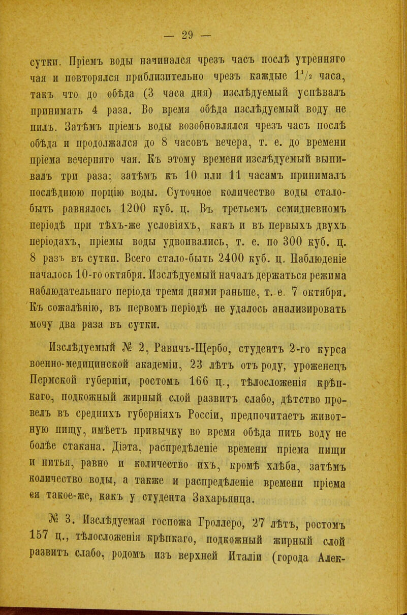 сутки. Пріемъ воды начинался чрезъ часъ послѣ утренняго чая и повторялся приблизительно чрезъ каждые ГА часа, такъ что до обѣда (3 часа дня) изслѣдуемый успѣвалъ принимать 4 раза. Во время обѣда изслѣдуемый воду не пилъ. Затѣмъ пріемъ воды возобновлялся чрезъ часъ послѣ обѣда и продолжался до 8 часовъ вечера, т. е. до времени пріема вечерняго чая. Къ этому времени изслѣдуемый выпи- валъ три раза; затѣмъ къ 10 или 11 часамъ принималъ послѣднюю порцію воды. Суточное количество воды стало- быть равнялось 1200 куб. ц. Въ третьемъ семидневномъ періодѣ при тѣхъ-же условіяхъ, какъ и въ первыхъ двухъ періодахъ, пріемы воды удвоивались, т. е. по 300 куб. ц. 8 разъ въ сутки. Всего стало-быть 2400 куб. ц. Наблюденіе началось 10-го октября. Изслѣдуемый началъ держаться режима наблюдательнаго періода тремя днями раньше, т. е. 7 октября. Къ сожалѣнію, въ первомъ періодѣ не удалось анализировать мочу два раза въ сутки. Изслѣдуемый № 2, Равичъ-Щербо, студентъ 2-го курса военно-медицинской академіи, 23 лѣтъ отъ роду, уроженецъ Пермской губерніи, ростомъ 166 ц., тѣлосложенія крѣп- каго, подкожный жирный слой развитъ слабо, дѣтство про- велъ въ средиихъ губерніяхъ Россіи, предпочитаетъ живот- ную пищу, имѣетъ привычку во время обѣда пить воду не болѣе стакана. Діэта, распредѣленіе времени пріема пищи и питья, равно и количество ихъ, кромѣ хлѣба, затѣмъ количество воды, а также и распредѣленіе времени пріема ея такое-же, какъ у студента Захарьянца. № 3. Изслѣдуемая госпожа Гроллеро, 27 лѣтъ, ростомъ 157 ц., тѣлосложенія крѣпкаго, подкожный жирный слой развитъ слабо, родомъ изъ верхней йталіи (города Алек-