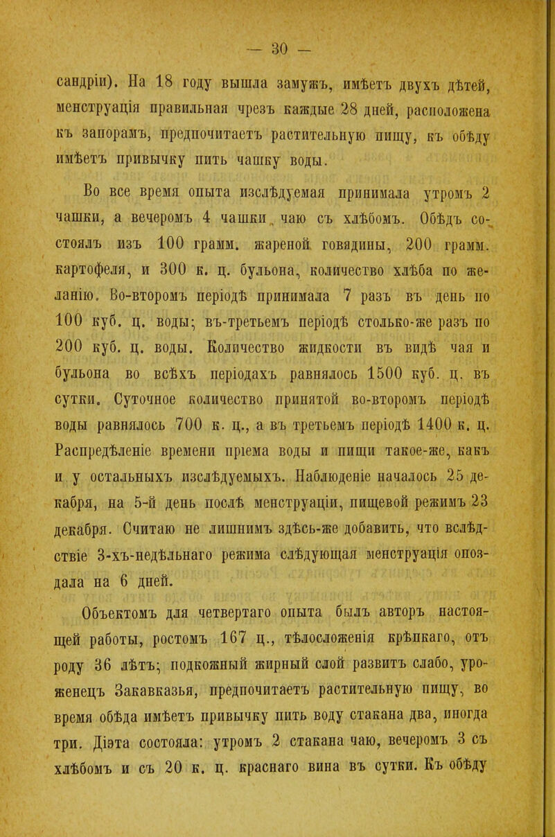 сандріи). На 18 году вышла замужъ, имѣетъ двухъ дѣтей, менструація правильная чрезъ каждые 28 дней, расположена къ запорамъ, предпочитаетъ растительную пищу, къ обѣду имѣетъ привычку пить чашку воды. Во все время опыта изслѣдуемая принимала утромъ 2 чашки, а вечеромъ 4 чашки,, чаю съ хлѣбомъ. Обѣдъ со- стоялъ изъ 100 грамм, жареной говядины, 200 грамм, картофеля, и 300 к. ц. бульона, количество хлѣба по же- ланію, Во-второмъ періодѣ принимала 7 разъ въ день по 100 куб. ц. воды- въ-третьемъ періодѣ столько-же разъ по 200 куб. ц. воды. Количество жидкости въ видѣ чая и бульона во всѣхъ періодахъ равнялось 1500 куб. ц. въ сутки. Суточное количество принятой во-второмъ періодѣ воды равнялось 700 к. ц., а въ третьемъ періодѣ 1400 к. ц. Распредѣленіе времени пріема воды и пищи такое-же, какъ и у остальныхъ изслѣдуемыхъ. Наблюденіе началось 25 де- кабря, на 5-й день послѣ менструаціи, пищевой режимъ 23 декабря. Считаю не лишнимъ здѣсь-же добавить, что вслѣд- ствіе 3-хъ-недѣльнаго режима слѣдующая менструація опоз- дала на 6 дней. Объектомъ для четвертаго опыта былъ авторъ настоя- щей работы, ростомъ 167 ц., тѣлосложенія крѣпкаго, отъ роду 36 лѣтъ- подкожный жирный слой развитъ слабо, уро- женецъ Закавказья, предпочитаетъ растительную пищу, во время обѣда имѣетъ привычку пить воду стакана два, иногда три. Діэта состояла: утромъ 2 стакана чаю, вечеромъ 3 съ хлѣбомъ и съ 20 к. ц. краснаго вина въ сутки. Еъ обѣду