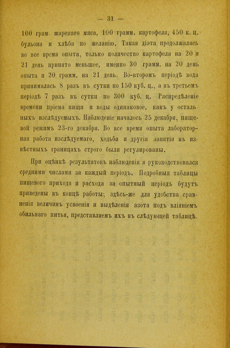 100 грам. жареиаго мяса, 100 грамм, картофеля, 450 к. ц. бульона и хлѣба по желанно. Такая діэта продолжалась во все время опыта, только количество картофеля на 20 и 21 день принято меньшее, именно 30 грамм, на 20 день опыта и 20 грамм, на 21 день. Во-второмъ періодѣ вода принималась 8 разъ въ сутки по 150 куб. ц., а въ третьемъ періодѣ 7 разъ въ сутки по 300 куб. ц. Распредѣленіе времени пріема пищи и воды одинаковое, какъ у осталь- ныхъ изслѣдуемыхъ. Наблюденіе началось 25 декабря, пище- вой режимъ 23-го декабря. Во все время опыта лаборатор- ная работа изслѣдуемаго, ходьба и другія занятія въ из- вѣстныхъ границахъ строго были регулированы. При оцѣнкѣ результатовъ наблюденія я руководствовался средними числами за каждый періодъ. Подробный таблицы пищевого прихода и расхода за опытный иеріодъ будутъ приведены въ концѣ работы- здѣсь-же для удобства срав- ненія величинъ усвоенія и выдѣленія азота подъ вліяніемъ обильнаго питья, представляемъ ихъ въ слѣдующей таблицѣ.