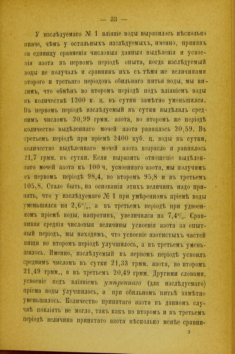 У изслѣдуемаго № 1 вліяніе воды выразилось нѣсколько иначе, чѣмъ у остальныхъ изслѣдуемыхъ, именно, принявъ на единицу сравненія числовыя данныя выдѣденія и усвое- нія азота въ иервомъ періодѣ опыта, когда изслѣдуемый воды не получалъ и сравнивъ ихъ съ тѣми же величинами второго и третьяго періодовъ обильнаго питья воды, мы ви- димъ, что обмѣнъ во второмъ періодѣ подъ вліяніемъ воды въ количествѣ 1200 к. ц. въ сутки замѣтно уменьшился. Въ первомъ періодѣ изолѣдуемый въ сутки выдѣлялъ сред- нимъ числомъ 20,99 грмм. азота, во второмъ же періодѣ количество выдѣленнаго мочей азота равнялось 20,59. Въ третьемъ періодѣ при пріемѣ 2400 куб. ц. воды въ сутки,, количество выдѣленнаго мочей азота возрасло и равнялось 21,7 грмм. въ сутки. Если выразить отношеніе выдѣлен- паго мочей азота къ 100 ч. усвоеннаго азота, мы получимъ въ первомъ періодѣ 98,4, во второмъ 95,8 и въ третьемъ 105,8. Стало быть, на основаніи этихъ величинъ надо при- нять, что у изслѣдуемаго № 1 при умѣренномъ пріемѣ воды уменьшился на 2,6%, а въ третьемъ періодѣ при удвоен- яомъ пріемѣ воды, напротивъ, увеличился на 7,4%. Срав- нивая среднія числовыя величины усвоенія азота за опыт- ный періодъ, мы находимъ, что усвоеніе азотистыхъ частей пищи во второмъ періодѣ улучшилось, а въ третьемъ умень- шилось. Именно, изслѣдуемый въ первомъ періодѣ усвоилъ среднимъ числомъ въ сутки 21,33 грмм. азота, во второмъ 21,49 грмм., а въ третьемъ 20,49 грмм. Другими словами, усвоеніе подъ вліяніемъ умѣреннаго (для изслѣдуемаго) пріема воды улучшилось, а при обильномъ питьѣ замѣтно уменьшилось. Количество принятаго азота въ данномъ слу- чаѣ повліять не могло, такъ какъ во второмъ и въ третьемъ періодѣ величина принятаго азота нѣсколько менѣе сравни- з