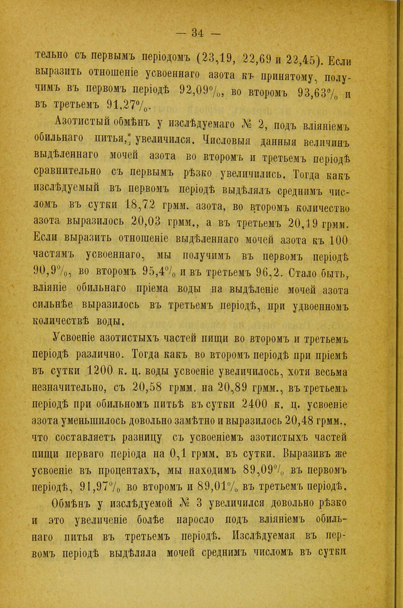тельно съ первымъ періодомъ (23,19, 22,69 и 22,45). Если выразить отношеніе усвоеннаго азота къ принятому, полу- чимъ въ первомъ періодѣ 92,09%, во второмъ 93,63% и въ третьемъ 91,27%. Азотистый обмѣнъ у изслѣдуемаго № 2, подъ вліяніемъ обильнаго питья,* увеличился. Числовыя данныя величии» выдѣленнаго мочей азота во второмъ и третьемъ періодѣ сравнительно съ первымъ рѣзко увеличились. Тогда какъ изслѣдуемый въ первомъ періодѣ выдѣлялъ среднимъ чис- ломъ въ сутки 18,72 грмм. азота, во второмъ количество азота выразилось 20,03 грмм., а въ третьемъ 20,19 грмм. Если выразить отношеніе выдѣленнаго мочей азота къ 100 частямъ усвоеннаго, мы получимъ въ первомъ періодъ 90,9%, во второмъ 95,4% и въ третьемъ 96,2. Стало быть, вліяніе обильнаго пріема воды на выдѣленіе мочей азота сильнѣе выразилось въ третьемъ періодѣ, при удвоенномъ количествѣ воды. Усвоеніе азотистыхъ частей пищи во второмъ и третьемъ періодѣ различно. Тогда какъ во второмъ періодѣ при пріемѣ въ сутки 1200 к. ц. воды усвоеніе увеличилось, хотя весьма незначительно, съ 20,58 грмм. на 20,89 грмм., въ третьемъ періодѣ при обильномъ питьѣ въ сутки 2400 к. ц. усвоеніе азота уменьшилось довольно замѣтно и выразилось 20,48 грмм., что составляетъ разницу съ усвоеніемъ азотистыхъ частей пищи перваго періода на 0,1 грмм. въ сутки. Выразивъ же усвоеніе въ процентахъ, мы находимъ 89,09% въ первомъ періодѣ, 91,97% во второмъ и 89,01% въ третьемъ періодѣ. Обмѣнъ у изслѣдуемой № 3 увеличился довольно рѣзко и зто увеличеніе болѣе наросло подъ вліяніемъ обиль- наго питья въ третьемъ періодѣ. Изслѣдуемая въ пер- вомъ періодѣ выдѣляла мочей среднимъ числомъ въ сутки