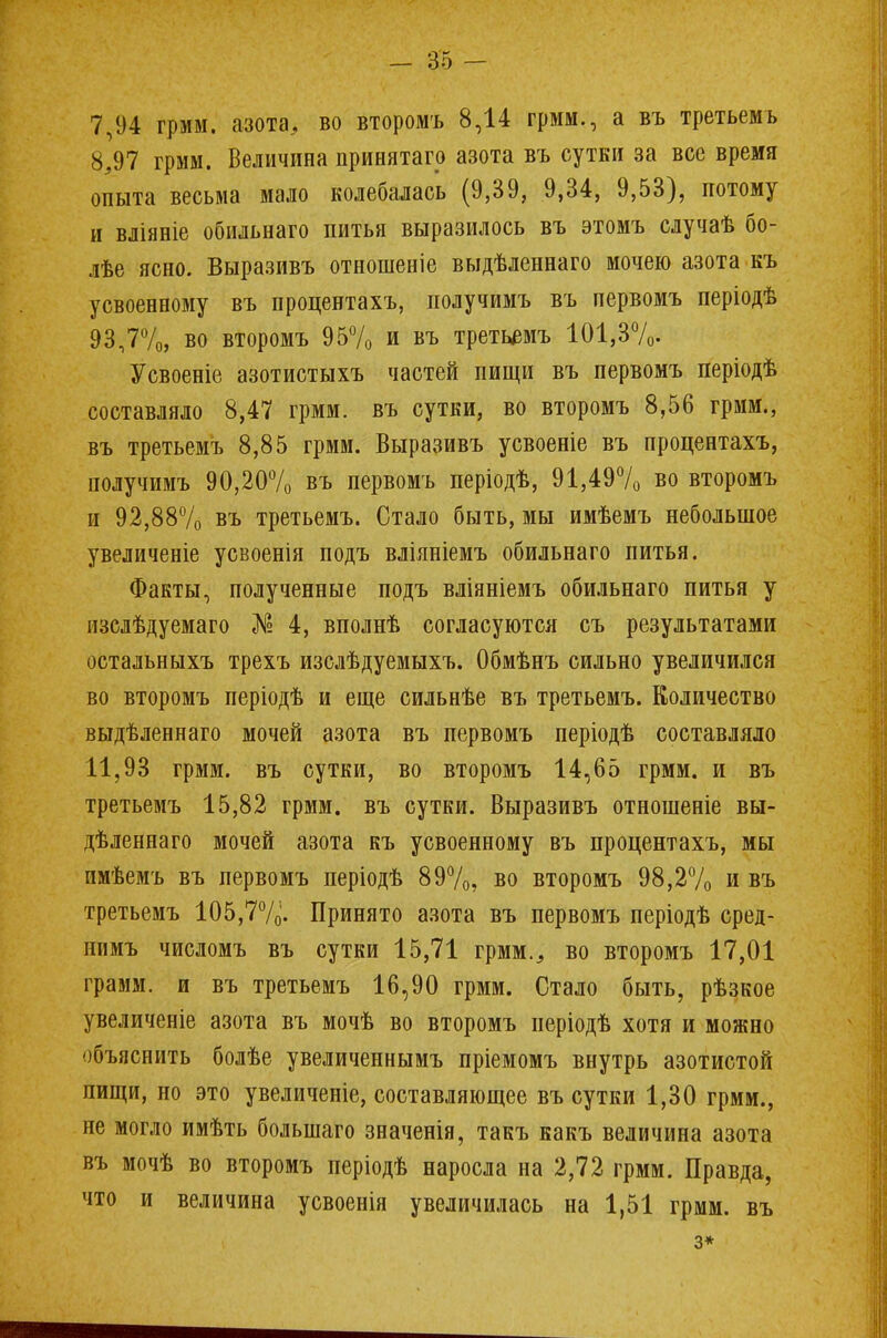 7,94 грмм. азота, во второмъ 8,14 грмм., а въ третьемъ 8,97 грмм. Величина принята™ азота въ сутки за все время опыта весьма мало колебалась (9,39, 9,34, 9,53), потому и вліяніе обильнаго питья выразилось въ этомъ случаѣ бо- лѣе ясно. Выразивъ отношеніе выдѣленнаго мочею азота къ усвоенному въ процентахъ, получимъ въ первомъ періодѣ 93,7%, во второмъ 95% и въ третьемъ 101,3%. Усвоеніе азотистыхъ частей пищи въ первомъ періодѣ составляло 8,47 грмм. въ сутки, во второмъ 8,56 грмм., въ третьемъ 8,85 грмм. Выразивъ усвоеніе въ процентахъ, получимъ 90,20% въ первомъ періодѣ, 91,49% во второмъ и 92,88% въ третьемъ. Стало быть, мы имѣемъ небольшое увеличеніе усвоенія подъ вліяніемъ обильнаго питья. Факты, полученные подъ вліяніемъ обильнаго питья у изслѣдуемаго № 4, вполнѣ согласуются съ результатами остальныхъ трехъ изслѣдуемыхъ. Обмѣнъ сильно увеличился во второмъ періодѣ и еще сильнѣе въ третьемъ. Количество выдѣленнаго мочей азота въ первомъ періодѣ составляло 11,93 грмм. въ сутки, во второмъ 14,65 грмм. и въ третьемъ 15,82 грмм. въ сутки. Выразивъ отношеніе вы- дѣленнаго мочей азота къ усвоенному въ процентахъ, мы имѣемъ въ первомъ періодѣ 89%, во второмъ 98,2% и въ третьемъ 105,7%. Принято азота въ первомъ періодѣ сред- иимъ числомъ въ сутки 15,71 грмм., во второмъ 17,01 грамм, и въ третьемъ 16,90 грмм. Стало быть, рѣзкое увеличеніе азота въ мочѣ во второмъ періодѣ хотя и можно объяснить болѣе увеличеннымъ пріемомъ внутрь азотистой пищи, но это увеличеніе, составляющее въ сутки 1,30 грмм., не могло имѣть болыпаго значенія, такъ какъ величина азота въ мочѣ во второмъ періодѣ наросла на 2,72 грмм. Правда, что и величина усвоенія увеличилась на 1,51 грмм. въ з*