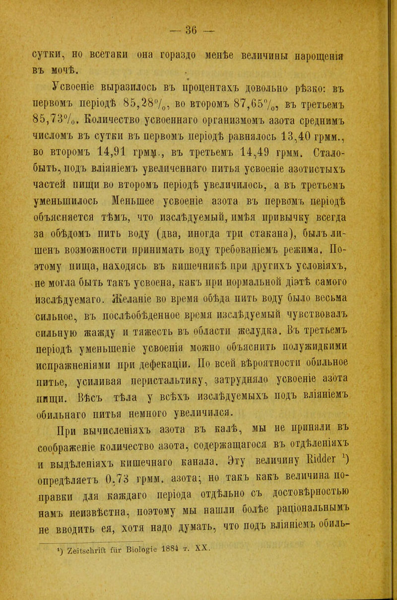 сутки, но всетаки она гораздо менѣе величины нарощенія въ мочѣ. Усвоеніе выразилось въ нроцентахъ довольно рѣзко: въ ііервомъ періодѣ 85,28°/0, во второмъ 87,65%, въ третьемъ 85,73%. Количество усвоеннаго организмомъ азота среднимъ числомъ въ сутки въ первомъ періодѣ равнялось 13,40 грмм., во второмъ 14,91 грмм., въ третьемъ 14,49 грмм. Стало- быть, иодъ вліаніемъ увеличеннаго питья усвоеніе азотистыхъ частей пищи во второмъ періодѣ увеличилось, а въ третьемъ уменьшилось Меньшее усвоеніе азота въ первомъ періодѣ объясняется тѣмъ, что изслѣдуемый, имѣя привычку всегда за обѣдомъ пить воду (два, иногда три стакана), былъли- шенъ возможности принимать воду требованіемъ режима. По- этому пища, находясь въ кишечникѣ при другихъ условіяхъ, не могла быть такъ усвоена, какъ при нормальной діэтѣ самого изслѣдуемаго. Желаніе во время обѣда пить воду было весьма сильное, въ послѣобѣденное время изслѣдуемый чувствовалъ сильную жажду и тяжесть въ области желудка. Бъ третьемъ періодѣ уменыненіе усвоенія можно объяснить полужидкими испражненіями при дефекаціи. По всей вѣроятности обильное питье, усиливая перистальтику, затрудняло усвоеніе азота пищи. Вѣсъ тѣла у всѣхъ изслѣдуемыхъ подъ вліяніемъ обильнаго питья немного увеличился. При вычисленіяхъ азота въ калѣ, мы не приняли въ соображеніе количество азота, содержащагося въ отдѣленіяхъ и выдѣленіяхъ кишечнаго канала. Эту величину ЕШег х) опредѣляетъ 0,73 грмм. азота; но такъ какъ величина по- правки для каждаго періода отдѣльно съ достовѣрностью намъ неизвѣстна, поэтому мы нашли болѣе раціональнымъ не вводить ея, хотя надо думать, что подъ вліяніемъ обиль- *) 2еіІ8сЬгіа Гііг Віоіо&іе 1884 т. XX.