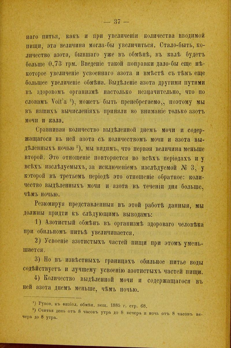 наго питья, какъ и при увеличены количества вводимой пищи, эта величина могла-бы увеличиться. Стало-быть, ко- личество азота, бывшаго уже въ обмѣнѣ, въ калѣ будетъ больше 0,73 грм. Введеніе такой поправки дало-бы еще нѣ- которое увеличеніе усвоеннаго азота и вмѣстѣ съ тѣмъ еще большее увеличеніе обмѣна. Выдѣленіе азота другими путями въ здоровомъ организмѣ настолько незначительно, что по словамъ Ѵоп°а х), можетъ быть пренебрегаемо,, поэтому мы въ нашихъ вычисленіяхъ приняли во вниманіе только азотъ мочи и кала. Сравнивая количество выдѣленной днемъ мочи и содер- жащегося въ ней азота съ количествомъ мочи и азота вы- дѣленныхъ ночью 2), мы видимъ, что первая величина меньше второй. Это отношеніе повторяется во всѣхъ періодахъ и у всѣхъ изслѣдуемыхъ, за исключеніемъ изслѣдуемой № 3, у которой въ третьемъ періодѣ это отношеніе обратное: коли- чество выдѣленныхъ мочи и азота въ теченіи дня больше, чѣмъ ночью. Резюмируя представленныя въ этой работѣ данныя, мы должны придти къ слѣдующимъ выводамъ: 1) Азотистый обмѣнъ въ организмѣ здороваго человѣка при обильномъ питьѣ увеличивается. 2) Усвоеніе азотистыхъ частей пищи при этомъ умень- шается. 3) Но въ извѣстныхъ границахъ обильное питье воды содѣйствуетъ и лучшему усвоенію азотистыхъ частей пищи. 4) Количество выдѣленной мочи и содержащагося въ ней азота днемъ меньше, чѣмъ ночью. ') Руков. къ физіол. обмѣн. вещ. 1885 г. стр. 68. 3) Ситая день отъ 8 часовъ утра до 8 вечера и ночь отъ 8 часовъ ве- чера до 8 утра.